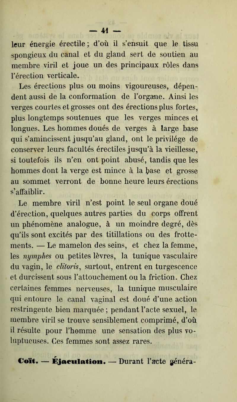 leur énergie érectile ; d’où il s’ensuit que le tissu spongieux du canal et du gland sert de soutien au membre viril et joue un des principaux rôles dans l’érection verticale. Les érections plus ou moins vigoureuses, dépen- dent aussi de la conformation de l’organe. Ainsi les verges courtes et grosses ont des érections plus fortes, plus longtemps soutenues que les verges minces et longues. Les hommes doués de verges à large base qui s’amincissent jusqu’au gland, ont le privilège de conserver leurs facultés érectiles jusqu’à la vieillesse, si toutefois ils n’en ont point abusé, tandis que les hommes dont la verge est mince à la base et grosse au sommet verront de bonne heure leurs érections s’affaiblir. Le membre viril n’est point le seul organe doué d’érection, quelques autres parties du corps offrent un phénomène analogue, à un moindre degré, dès qu’ils sont excités par des titillations ou des frotte- ments. — Le mamelon des seins, et chez la femme, les nymphes ou petites lèvres, la tunique vasculaire du vagin, le clitoris, surtout, entrent en turgescence et durcissent sous l’attouchement ou la friction. Chez certaines femmes nerveuses, la tunique musculaire qui entoure le canal vaginal est doué d’une action restringente bien marquée ; pendant l’acte sexuel, le membre viril se trouve sensiblement comprimé, d’où il résulte pour l’homme une sensation des plus vo- luptueuses. Ces femmes sont assez rares. Coït. — Ejaculation. — Durant l’acte généra-