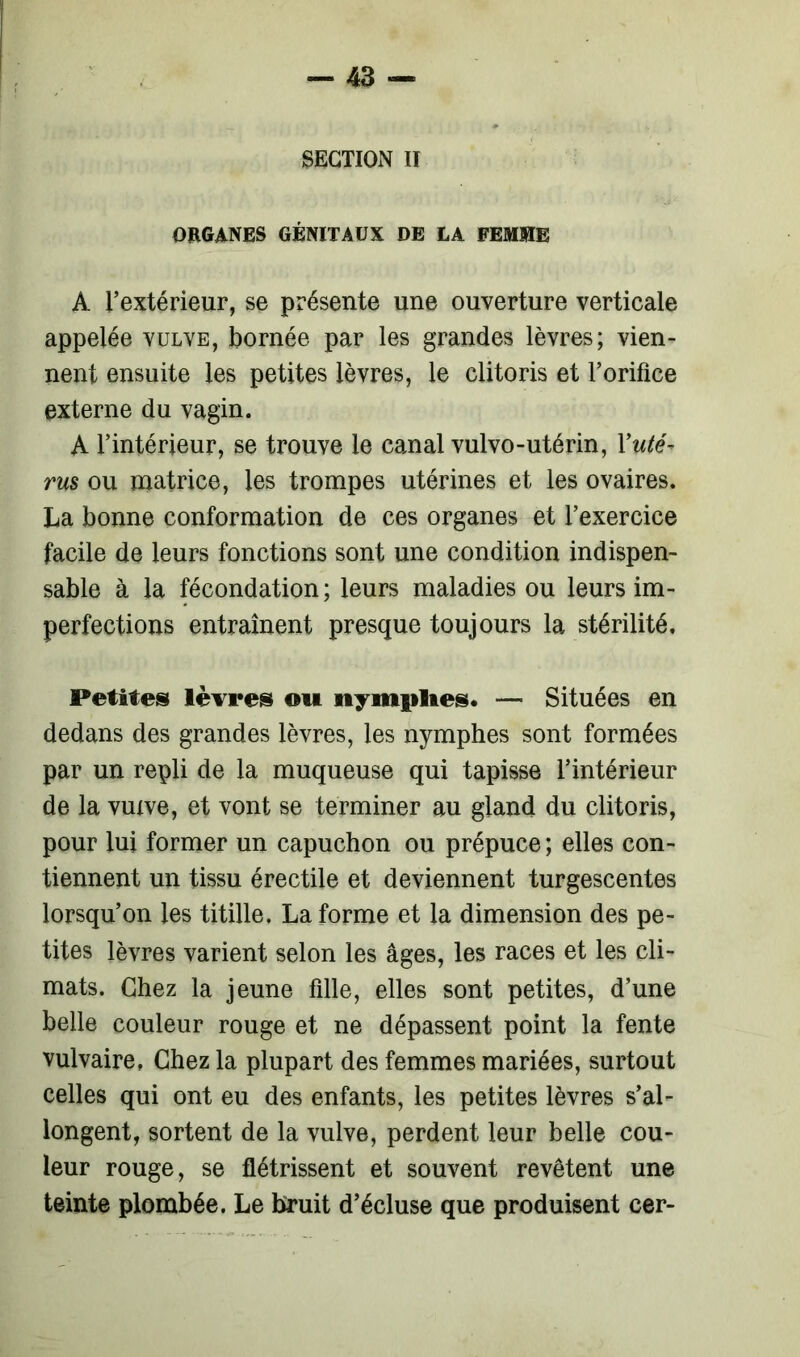 SECTION II ORGANES GÉNITAUX DE LA FEMME A l’extérieur, se présente une ouverture verticale appelée vulve, bornée par les grandes lèvres; vien- nent ensuite les petites lèvres, le clitoris et l’orifice externe du vagin. A l’intérieur, se trouve le canal vulvo-utérin, X uté- rus ou matrice, les trompes utérines et les ovaires. La bonne conformation de ces organes et l’exercice facile de leurs fonctions sont une condition indispen- sable à la fécondation ; leurs maladies ou leurs im- perfections entraînent presque toujours la stérilité. Petites lèvres ou nymplies. — Situées en dedans des grandes lèvres, les nymphes sont formées par un repli de la muqueuse qui tapisse l’intérieur de la vuxve, et vont se terminer au gland du clitoris, pour lui former un capuchon ou prépuce ; elles con- tiennent un tissu érectile et deviennent turgescentes lorsqu’on les titille. La forme et la dimension des pe- tites lèvres varient selon les âges, les races et les cli- mats. Chez la jeune fille, elles sont petites, d’une belle couleur rouge et ne dépassent point la fente vulvaire, Chez la plupart des femmes mariées, surtout celles qui ont eu des enfants, les petites lèvres s’al- longent, sortent de la vulve, perdent leur belle cou- leur rouge, se flétrissent et souvent revêtent une teinte plombée. Le bruit d’écluse que produisent cer-