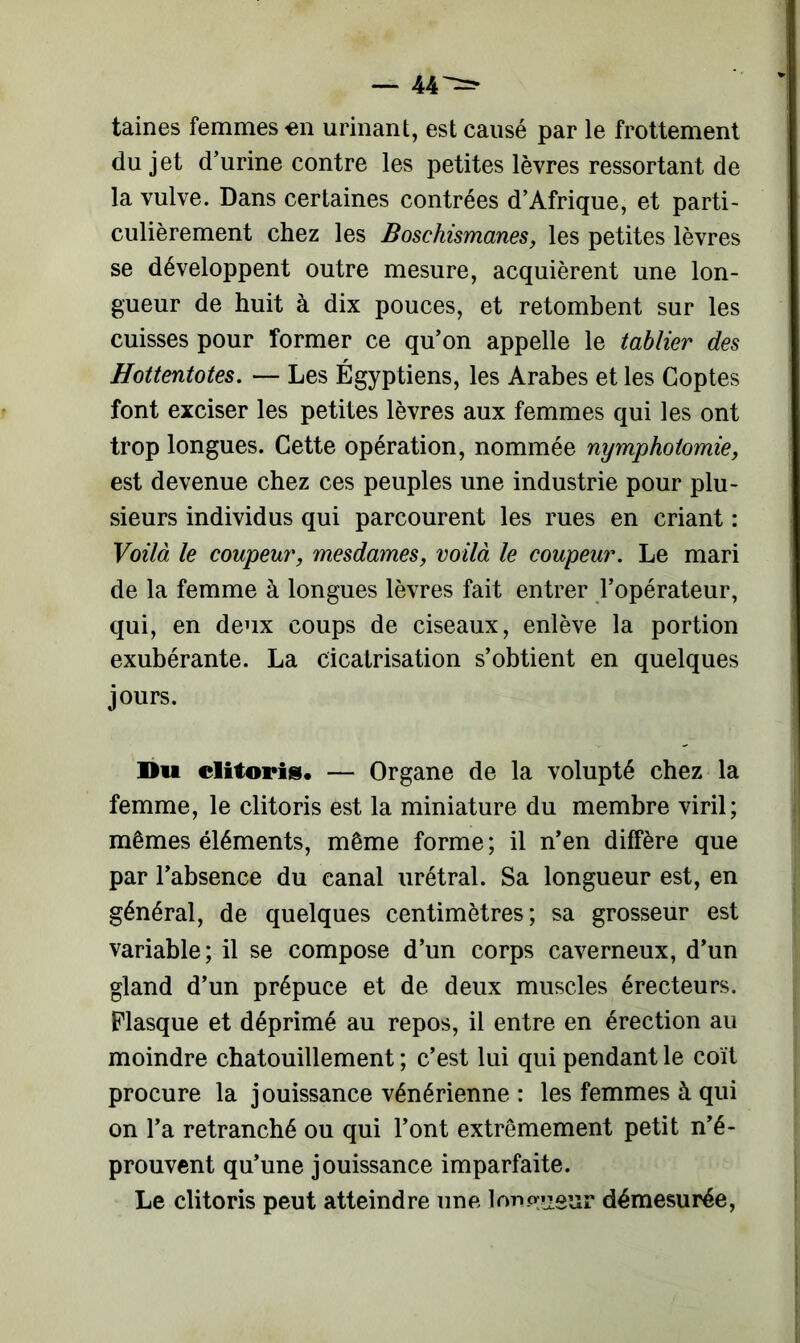 taines femmes en urinant, est causé par le frottement du jet d’urine contre les petites lèvres ressortant de la vulve. Dans certaines contrées d’Afrique, et parti- culièrement chez les Boschismanes, les petites lèvres se développent outre mesure, acquièrent une lon- gueur de huit à dix pouces, et retombent sur les cuisses pour former ce qu’on appelle le tablier des Hottentotes. — Les Égyptiens, les Arabes et les Coptes font exciser les petites lèvres aux femmes qui les ont trop longues. Cette opération, nommée nymphotomie, est devenue chez ces peuples une industrie pour plu- sieurs individus qui parcourent les rues en criant : Voilà le coupeur, mesdames, voilà le coupeur. Le mari de la femme à longues lèvres fait entrer l’opérateur, qui, en deux coups de ciseaux, enlève la portion exubérante. La cicatrisation s’obtient en quelques jours. Du clitoris. — Organe de la volupté chez la femme, le clitoris est la miniature du membre viril; mêmes éléments, même forme ; il n’en diffère que par l’absence du canal urétral. Sa longueur est, en général, de quelques centimètres; sa grosseur est variable; il se compose d’un corps caverneux, d’un gland d’un prépuce et de deux muscles érecteurs. Flasque et déprimé au repos, il entre en érection au moindre chatouillement ; c’est lui qui pendant le coït procure la jouissance vénérienne : les femmes à qui on l’a retranché ou qui l’ont extrêmement petit n’é- prouvent qu’une jouissance imparfaite. Le clitoris peut atteindre une Ion prieur démesurée,