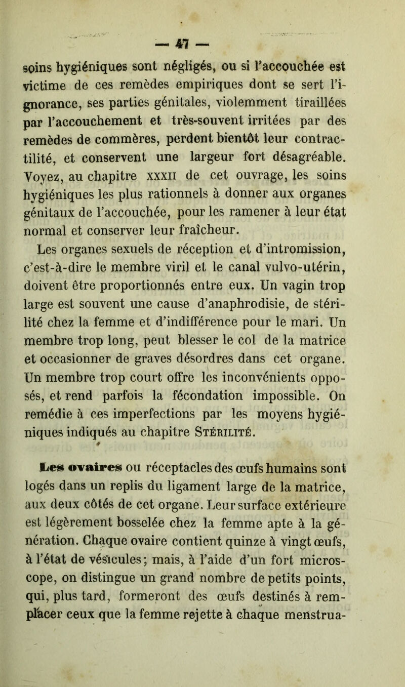 soins hygiéniques sont négligés, ou si l'accouchée est victime de ces remèdes empiriques dont se sert l’i- gnorance, ses parties génitales, violemment tiraillées par l’accouchement et très-souvent irritées par des remèdes de commères, perdent bientôt leur contrac- tilité, et conservent une largeur fort désagréable. Voyez, au chapitre xxxn de cet ouvrage, les soins hygiéniques les plus rationnels à donner aux organes génitaux de l’accouchée, pour les ramener à leur état normal et conserver leur fraîcheur. Les organes sexuels de réception et d’intromission, c’est-à-dire le membre viril et le canal vulvo-utérin, doivent être proportionnés entre eux. Un vagin trop large est souvent une cause d’anaphrodisie, de stéri- lité chez la femme et d’indifférence pour le mari. Un membre trop long, peut blesser le col de la matrice et occasionner de graves désordres dans cet organe. Un membre trop court offre les inconvénients oppo- sés, et rend parfois la fécondation impossible. On remédie à ces imperfections par les moyens hygié- niques indiqués au chapitre Stérilité. lies ovaires ou réceptacles des œufs humains sont logés dans un replis du ligament large de la matrice, aux deux côtés de cet organe. Leur surface extérieure est légèrement bosselée chez la femme apte à la gé- nération. Chaque ovaire contient quinze à vingt œufs, à l’état de vésicules; mais, à l’aide d’un fort micros- cope, on distingue un grand nombre de petits points, qui, plus tard, formeront des œufs destinés à rem- placer ceux que la femme rejette à chaque menstrua-