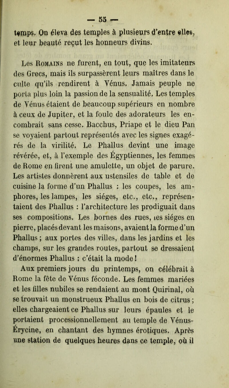 temps. Ou éleva des temples à plusieurs d’entre elles, et leur beauté reçut les honneurs divins. Les Romains ne furent, en tout, que les imitateurs des Grecs, mais ils surpassèrent leurs maîtres dans le culte qu’ils rendirent à Vénus. Jamais peuple ne porta plus loin la passion de la sensualité. Les temples de Vénus étaient de beaucoup supérieurs en nombre à ceux de Jupiter, et la foule des adorateurs les en- combrait sans cesse. Bacchus, Priape et le dieu Pan se voyaient partout représentés avec les signes exagé- rés de la virilité. Le Phallus devint une image révérée, et, à l’exemple des Égyptiennes, les femmes de Rome en firent une amulette, un objet de parure. Les artistes donnèrent aux ustensiles de table et de cuisine la forme d’un Phallus : les coupes, les am- phores, les lampes, les sièges, etc., etc,, représen- taient des Phallus : l’architecture les prodiguait dans ses compositions. Les bornes des rues, ies sièges en pierre, placés devant les maisons, avaient la forme d’un Phallus ; aux portes des villes, dans les jardins et les champs, sur les grandes routes, partout se dressaient d’énormes Phallus ; c’était la mode ! Aux premiers jours du printemps, on célébrait à Rome la fête de Vénus féconde. Les femmes mariées et les filles nubiles se rendaient au mont Quirinal, où se trouvait un monstrueux Phallus en bois de citrus ; elles chargeaient ce Phallus sur leurs épaules et le portaient processionnellement au temple de Vénus- Érycine, en chantant des hymnes érotiques. Après une station de quelques heures dans ce temple, où il