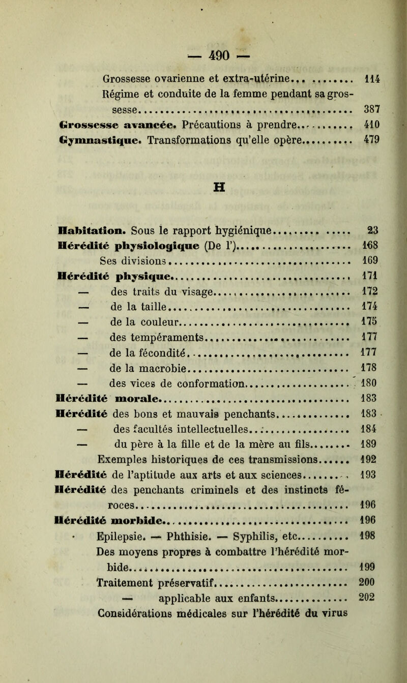 Grossesse ovarienne et extra-utérine.,. 114 Régime et conduite de la femme pendant sa gros- sesse 387 Grossesse avancée. Précautions à prendre..^ 410 Gymnastique. Transformations qu’elle opère 479 H Habitation. Sous le rapport hygiénique 23 Hérédité physiologique (De 1’) 168 Ses divisions 169 Hérédité physique 171 — des traits du visage 172 — de la taille 174 — de la couleur 175 — des tempéraments 177 — de la fécondité , 177 — de la macrobie 178 — des vices de conformation 180 Hérédité morale 183 Hérédité des bons et mauvais penchants 183 — des facultés intellectuelles.. ; 184 — du père à la fille et de la mère au fils 189 Exemples historiques de ces transmissions 192 Hérédité de l’aptitude aux arts et aux sciences , 193 Hérédité des penchants criminels et des instincts fé- roces 196 Hérédité morbide 196 Epilepsie. — Phthisie. — Syphilis, etc 198 Des moyens propres à combattre l’hérédité mor- bide......... 199 Traitement préservatif 200 — applicable aux enfants 202 Considérations médicales sur l’hérédité du virus