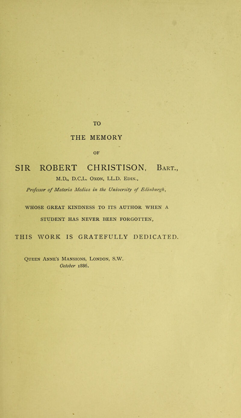 TO THE MEMORY OF SIR ROBERT CHRISTISON, Bart., M.D., D.C.L. Oxon, LL.D. Edin., Professor of Materia Medica in the University of Edinburgh, WHOSE GREAT KINDNESS TO ITS AUTHOR WHEN A STUDENT HAS NEVER BEEN FORGOTTEN, THIS WORK IS GRATEFULLY DEDICATED. Queen Anne’s Mansions, London, S.W. October 1886.