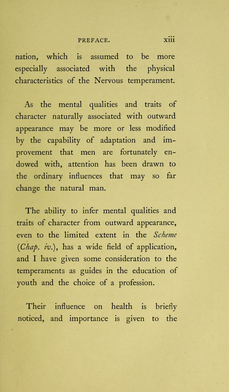 nation, which is assumed to be more especially associated with the physical characteristics of the Nervous temperament. As the mental qualities and traits of character naturally associated with outward appearance may be more or less modified by the capability of adaptation and im- provement that men are fortunately en- dowed with, attention has been drawn to the ordinary influences that may so far change the natural man. The ability to infer mental qualities and traits of character from outward appearance, even to the limited extent in the Scheme {Chap, iv.), has a wide field of application, and I have given some consideration to the temperaments as guides in the education of youth and the choice of a profession. Their influence on health is briefly noticed, and importance is given to the