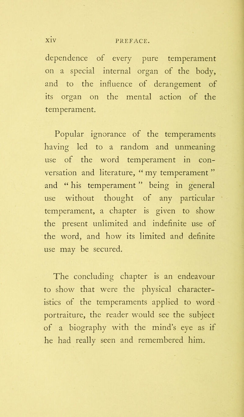 dependence of every pure temperament on a special internal organ of the body, and to the influence of derangement of its organ on the mental action of the temperament. Popular ignorance of the temperaments having led to a random and unmeaning use of the word temperament in con- versation and literature, “ my temperament ” and “ his temperament ” being in general use without thought of any particular temperament, a chapter is given to show the present unlimited and indefinite use of the word, and how its limited and definite use may be secured. The concluding chapter is an endeavour to show that were the physical character- istics of the temperaments applied to word portraiture, the reader would see the subject of a biography with the mind’s eye as if he had really seen and remembered him.