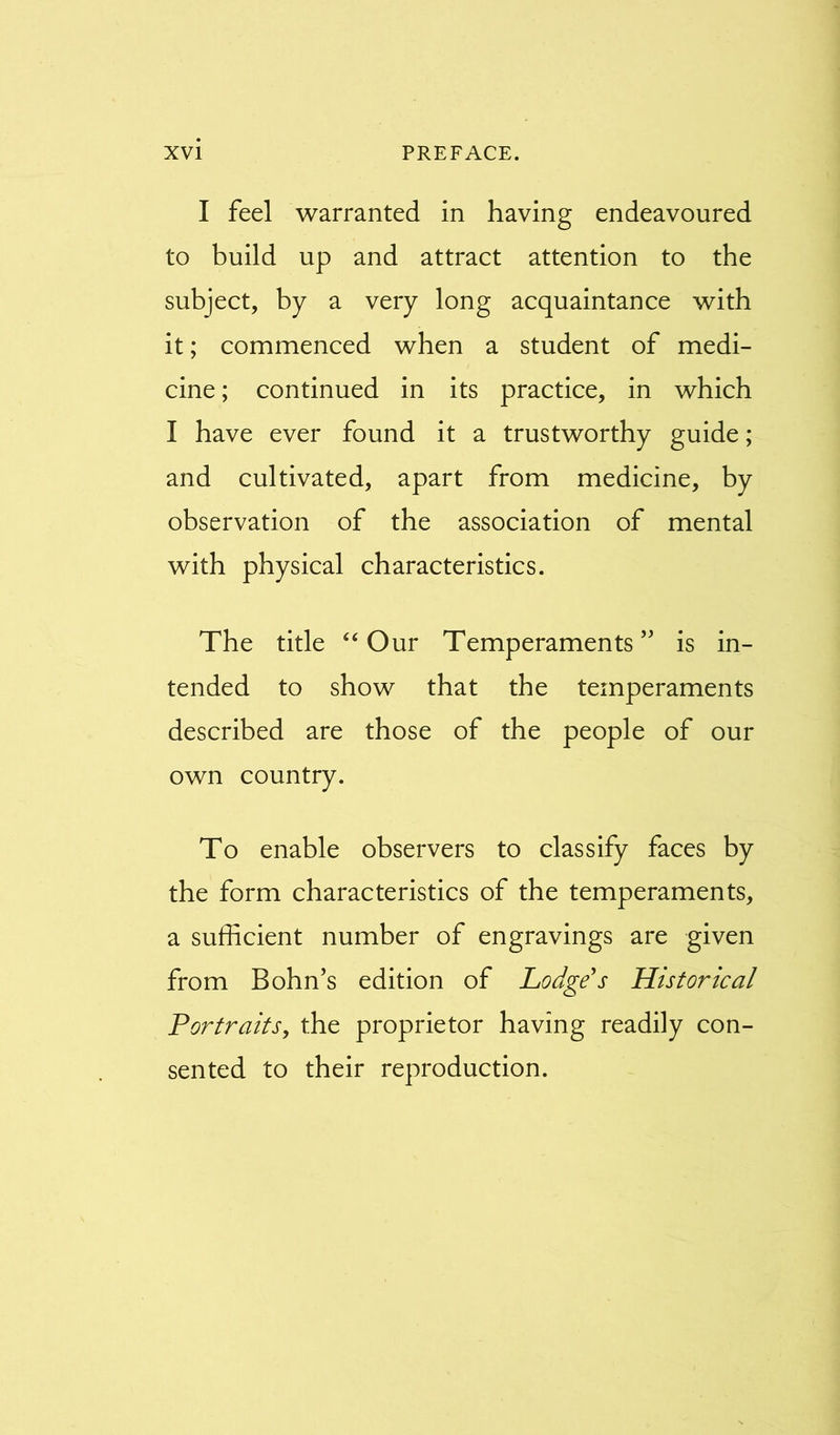 I feel warranted in having endeavoured to build up and attract attention to the subject, by a very long acquaintance with it; commenced when a student of medi- cine ; continued in its practice, in which I have ever found it a trustworthy guide; and cultivated, apart from medicine, by observation of the association of mental with physical characteristics. The title “ Our Temperaments’' is in- tended to show that the temperaments described are those of the people of our own country. To enable observers to classify faces by the form characteristics of the temperaments, a sufficient number of engravings are given from Bohn’s edition of Lodge's Historical Portraits, the proprietor having readily con- sented to their reproduction.