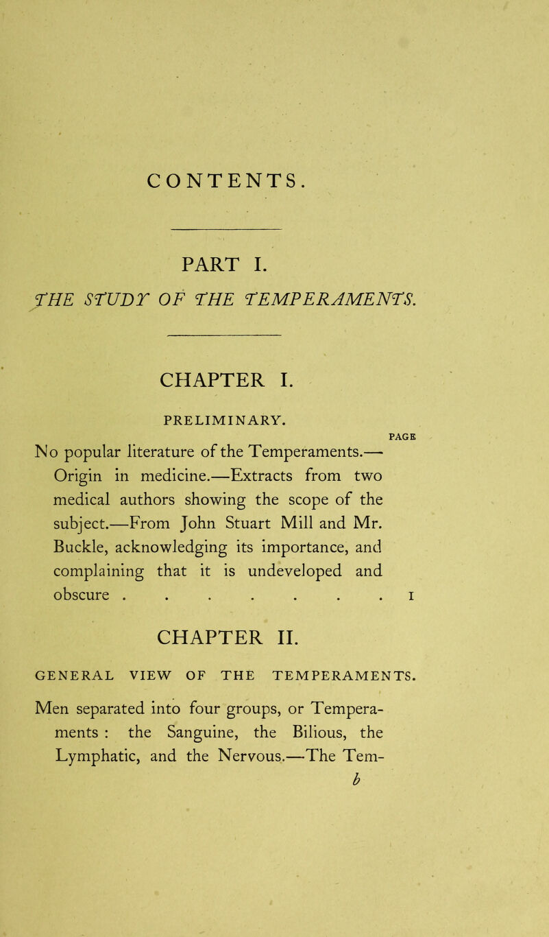 CONTENTS. PART I. THE STUDY OF THE TEMPERAMENTS. CHAPTER I. PRELIMINARY. PAGE No popular literature of the Temperaments.— Origin in medicine.—Extracts from two medical authors showing the scope of the subject.—From John Stuart Mill and Mr. Buckle, acknowledging its importance, and complaining that it is undeveloped and obscure ....... i CHAPTER II. GENERAL VIEW OF THE TEMPERAMENTS. Men separated into four groups, or Tempera- ments : the Sanguine, the Bilious, the Lymphatic, and the Nervous.—The Tem- b