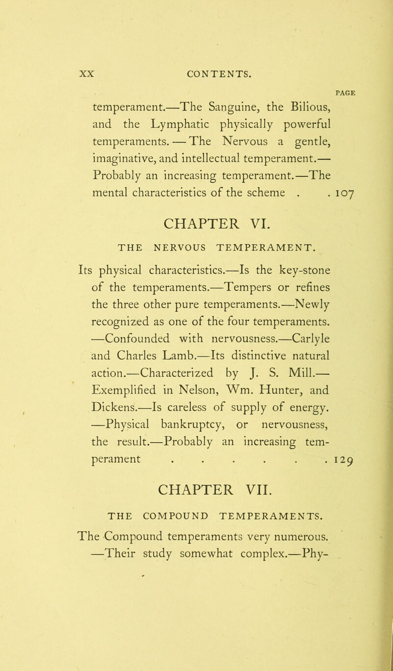 PAGE temperament.—The Sanguine, the Bilious, and the Lymphatic physically powerful temperaments.—The Nervous a gentle, imaginative, and intellectual temperament.— Probably an increasing temperament.—The mental characteristics of the scheme . .107 CHAPTER VI. THE NERVOUS TEMPERAMENT. Its physical characteristics.—Is the key-stone of the temperaments.—Tempers or refines the three other pure temperaments.—Newly recognized as one of the four temperaments. —Confounded with nervousness.—Carlyle and Charles Lamb.—Its distinctive natural action.—Characterized by J. S. Mill.— Exemplified in Nelson, Wm. Hunter, and Dickens.—Is careless of supply of energy. —Physical bankruptcy, or nervousness, the result.—Probably an increasing tem- perament . . . . . .129 CHAPTER VII. THE COMPOUND TEMPERAMENTS. The Compound temperaments very numerous. —Their study somewhat complex.—Phy-