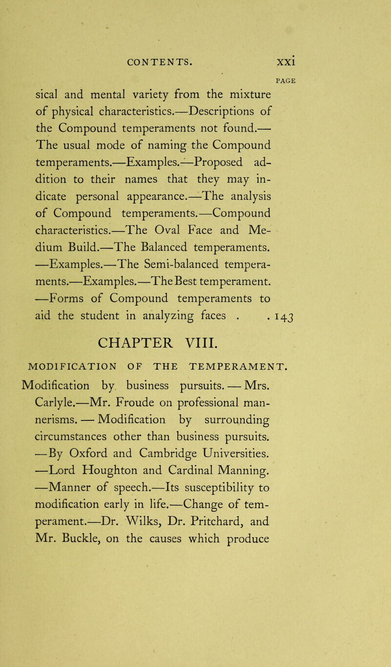 PAGE sical and mental variety from the mixture of physical characteristics.—Descriptions of the Compound temperaments not found.— The usual mode of naming the Compound temperaments.—Examples.—Proposed ad- dition to their names that they may in- dicate personal appearance.—The analysis of Compound temperaments.—Compound characteristics.—The Oval Face and Me- dium Build.—The Balanced temperaments. —Examples.—The Semi-balanced tempera- ments.—Examples.—The Best temperament. —Forms of Compound temperaments to aid the student in analyzing faces . . 143 CHAPTER VIII. MODIFICATION OF THE TEMPERAMENT. Modification by. business pursuits. — Mrs. Carlyle.—Mr. Froude on professional man- nerisms. — Modification by surrounding circumstances other than business pursuits. — By Oxford and Cambridge Universities. —Lord Houghton and Cardinal Manning. —Manner of speech.—Its susceptibility to modification early in life.—Change of tem- perament.—Dr. Wilks, Dr. Pritchard, and Mr. Buckle, on the causes which produce