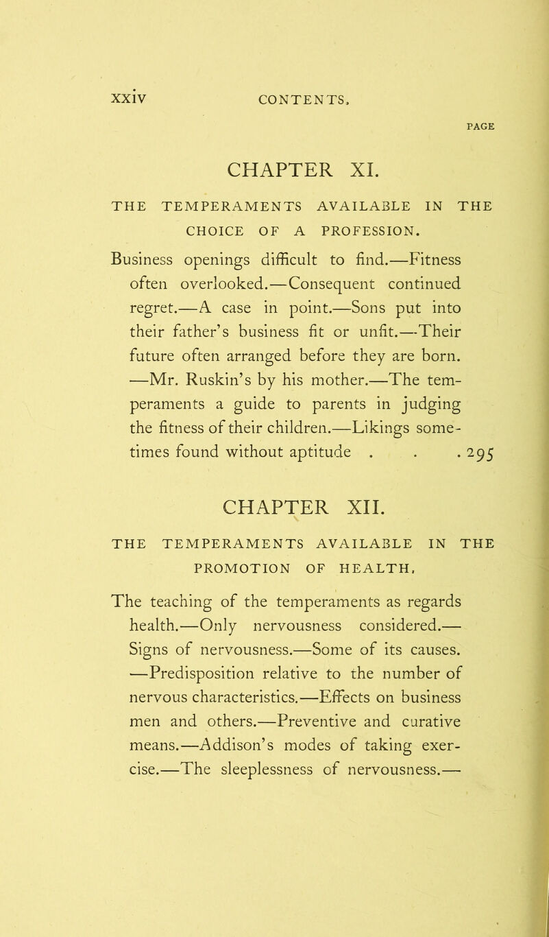 PAGE CHAPTER XL THE TEMPERAMENTS AVAILABLE IN THE CHOICE OF A PROFESSION. Business openings difficult to find.—Fitness often overlooked.—Consequent continued regret.—A case in point.—Sons put into their father’s business fit or unfit.—Their future often arranged before they are born. •—Mr. Ruskin’s by his mother.—The tem- peraments a guide to parents in judging the fitness of their children.—Likings some- times found without aptitude . . . 295 CHAPTER XII. THE TEMPERAMENTS AVAILABLE IN THE PROMOTION OF HEALTH, The teaching of the temperaments as regards health.—Only nervousness considered.— Signs of nervousness.—Some of its causes. —Predisposition relative to the number of nervous characteristics.—Effects on business men and others.—Preventive and curative means.—Addison’s modes of taking exer- cise.—The sleeplessness of nervousness.—