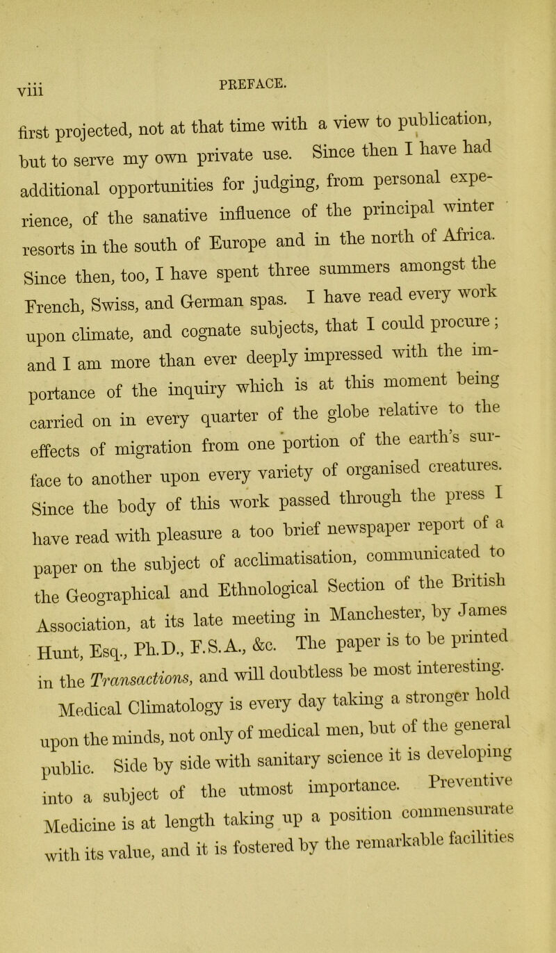 Vlll first projected, not at that time with a view to publication, but to serve my own private use. Since then I have had additional opportunities for judging, from personal expe- rience, of the sanative influence of the principal winter resorts in the south of Europe and in the north of Africa. Since then, too, I have spent three summers amongst the French, Swiss, and German spas. I have read every work upon climate, and cognate subjects, that I could procure; and I am more than ever deeply impressed with the im- portance of the inquiry which is at this moment being carried on in every quarter of the globe relative to the effects of migration from one portion of the earth’s sur- face to another upon every variety of organised creatures. Since the body of this work passed through the press I have read with pleasure a too brief newspaper report ot a paper on the subject of acclimatisation, communicated to the Geographical and Ethnological Section of the British Association, at its late meeting in Manchester, by James Hunt, Esq., Ph.D., F.S.A., &c. The paper is to be printed in the Transactions, and will doubtless be most interesting. Medical Climatology is every day taking a stronger hold upon the minds, not only of medical men, but of the general public. Side by side with sanitary science it is developing into a subject of the utmost importance. Preventive Medicine is at length taking up a position commensurate with its value, and it is fostered by the remarkable facilities
