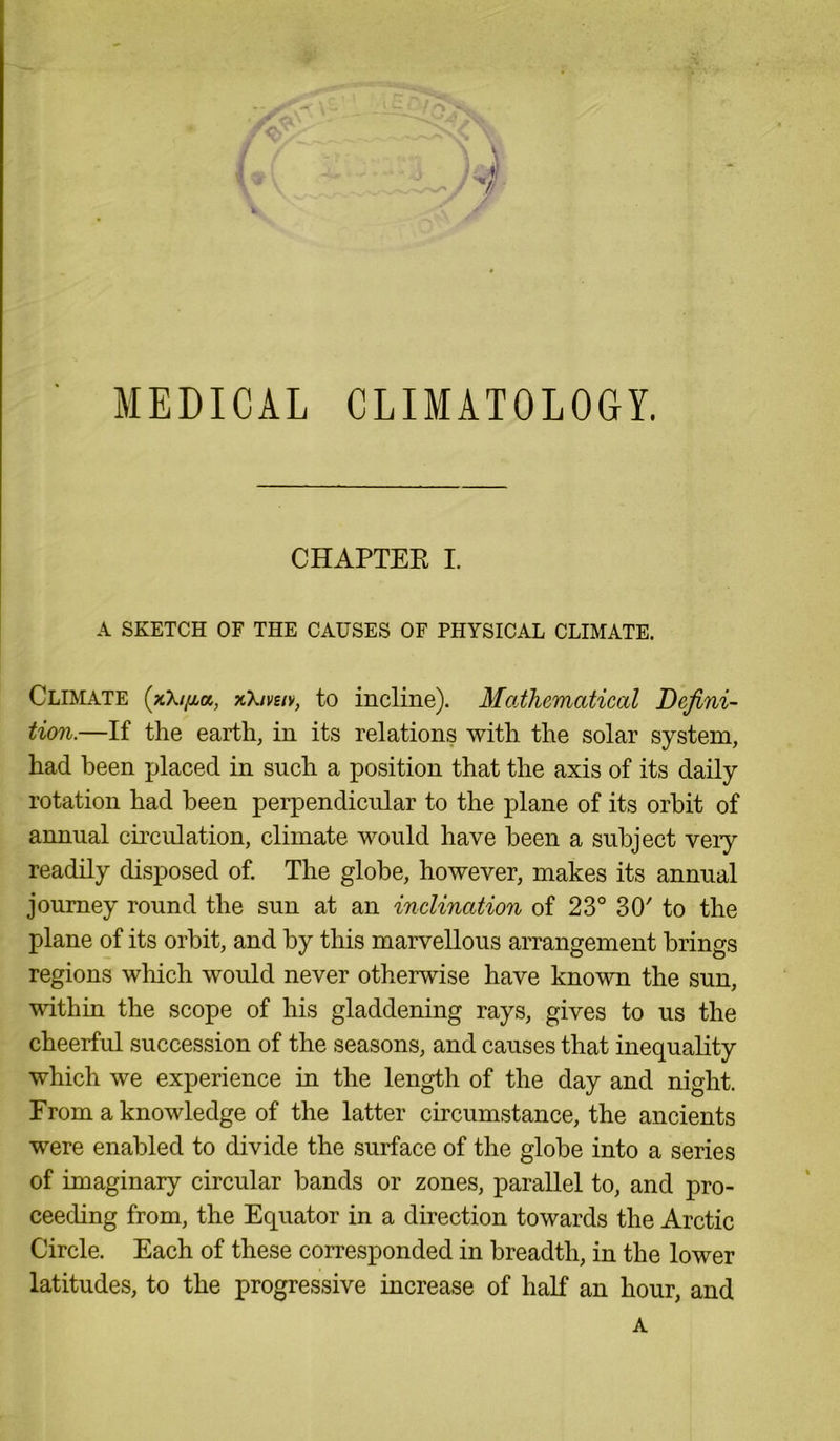 MEDICAL CLIMATOLOGY. CHAPTER I. A SKETCH OF THE CAUSES OF PHYSICAL CLIMATE. Climate (xX/^a, xX/vs/v, to incline). Mathematical Defini- tion.—If the earth, in its relations with the solar system, had been placed in such a position that the axis of its daily rotation had been perpendicular to the plane of its orbit of annual circulation, climate would have been a subject very readily disposed of. The globe, however, makes its annual journey round the sun at an inclination of 23° 30' to the plane of its orbit, and by this marvellous arrangement brings regions which would never otherwise have known the sun, within the scope of his gladdening rays, gives to us the cheerful succession of the seasons, and causes that inequality which we experience in the length of the day and night. From a knowledge of the latter circumstance, the ancients were enabled to divide the surface of the globe into a series of imaginary circular bands or zones, parallel to, and pro- ceeding from, the Equator in a direction towards the Arctic Circle. Each of these corresponded in breadth, in the lower latitudes, to the progressive increase of half an hour, and A