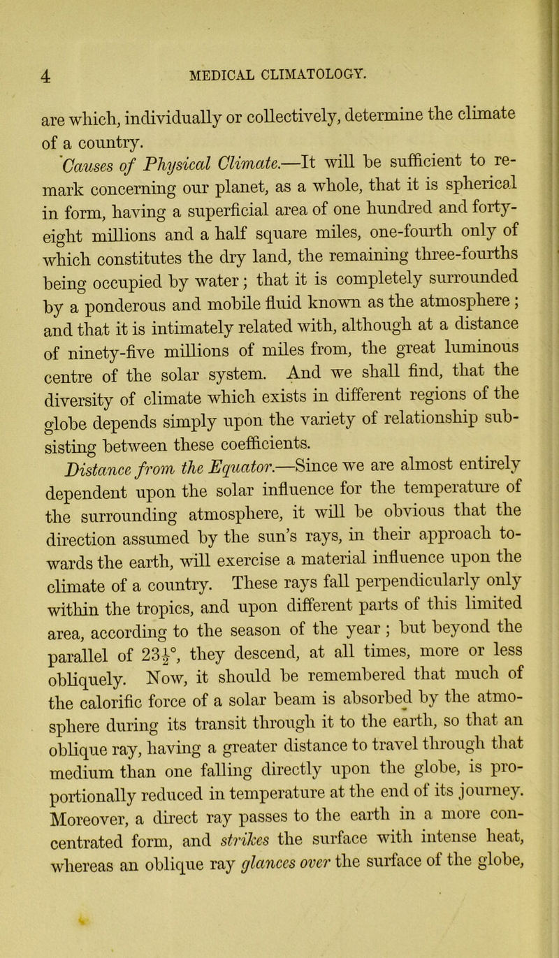 are which, individually or collectively, determine the climate of a country. 'Causes of Physical Climate—It will he sufficient to re- mark concerning our planet, as a whole, that it is spherical in form, having a superficial area of one hundred and forty- eight millions and a half square miles, one-fourth only of which constitutes the dry land, the remaining three-fourths heing occupied hy water j that it is completely surrounded by a ponderous and mobile fluid known as the atmosphere ; and that it is intimately related with, although at a distance of ninety-five millions of miles from, the great luminous centre of the solar system. And we shall find, that the diversity of climate which exists in different legions of the globe depends simply upon the variety of relationship sub- sisting between these coefficients. Distance from the Equator.—Since we are almost entirely dependent upon the solar influence for the temperature of the surrounding atmosphere, it will be obvious that the direction assumed by the sun’s rays, in their approach to- wards the earth, will exercise a material influence upon the climate of a country. These rays fall perpendicularly only within the tropics, and upon different parts of this limited area, according to the season of the year; but beyond the parallel of 23J°, they descend, at all times, more or less obliquely. Now, it should be remembered that much of the calorific force of a solar beam is absorbed by the atmo- sphere during its transit through it to the earth, so that an oblique ray, having a greater distance to travel through that medium than one falling directly upon the globe, is pro- portionally reduced in temperature at the end of its journey. Moreover, a direct ray passes to the earth in a moie con- centrated form, and strikes the surface with intense heat, whereas an oblique ray glances over the surface of the globe,