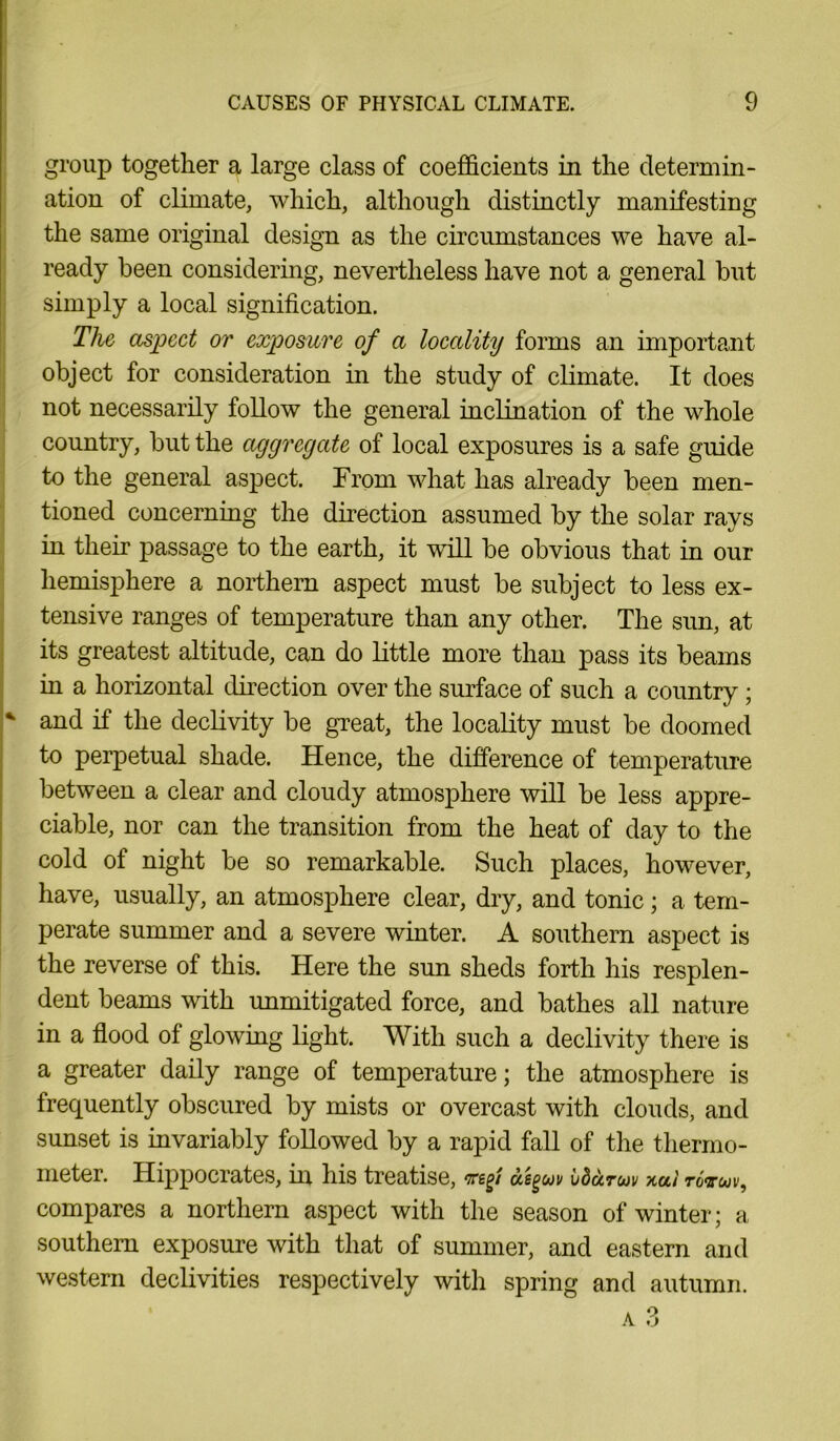 group together a large class of coefficients in the determin- ation of climate, which, although distinctly manifesting the same original design as the circumstances we have al- ready been considering, nevertheless have not a general but simply a local signification. The aspect or exposure of a locality forms an important object for consideration in the study of climate. It does not necessarily follow the general inclination of the whole country, but the aggregate of local exposures is a safe guide to the general aspect. From what has already been men- tioned concerning the direction assumed by the solar rays in their passage to the earth, it will be obvious that in our hemisphere a northern aspect must be subject to less ex- tensive ranges of temperature than any other. The sun, at its greatest altitude, can do little more than pass its beams in a horizontal direction over the surface of such a country ; * and if the declivity be great, the locality must be doomed to perpetual shade. Hence, the difference of temperature between a clear and cloudy atmosphere will be less appre- ciable, nor can the transition from the heat of day to the cold of night be so remarkable. Such places, however, have, usually, an atmosphere clear, dry, and tonic; a tem- perate summer and a severe winter. A southern aspect is the reverse of this. Here the sun sheds forth his resplen- dent beams with unmitigated force, and bathes all nature in a flood ol glowing light. With such a declivity there is a greater daily range of temperature; the atmosphere is frequently obscured by mists or overcast with clouds, and sunset is invariably followed by a rapid fall of the thermo- meter. Hippocrates, hr his treatise, vegf asguv vdaruv xai rovuv, compares a northern aspect with the season of winter; a southern exposure with that of summer, and eastern and western declivities respectively with spring and autumn.