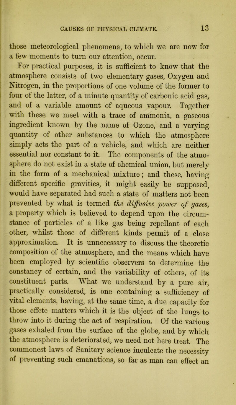 those meteorological phenomena, to which we are now for a few moments to turn our attention, occur. For practical purposes, it is sufficient to know that the atmosphere consists of two elementary gases, Oxygen and Nitrogen, in the proportions of one volume of the former to four of the latter, of a minute quantity of carbonic acid gas, and of a variable amount of aqueous vapour. Together with these we meet with a trace of ammonia, a gaseous ingredient known by the name of Ozone, and a varying quantity of other substances to which the atmosphere simply acts the part of a vehicle, and which are neither essential nor constant to it. The components of the atmo- sphere do not exist in a state of chemical union, but merely in the form of a mechanical mixture; and these, having different specific gravities, it might easily be supposed, would have separated had such a state of matters not been prevented by what is termed the diffusive 'power of gases, a property which is believed to depend upon the circum- stance of particles of a like gas being repellant of each other, whilst those of different kinds permit of a close approximation. It is unnecessaiy to discuss the theoretic composition of the atmosphere, and the means which have been employed by scientific observers to determine the constancy of certain, and the variability of others, of its constituent parts. What we understand by a pure air, practically considered, is one containing a sufficiency of vital elements, having, at the same time, a due capacity for those effete matters which it is the object of the lungs to throw into it during the act of respiration. Of the various gases exhaled from the surface of the globe, and by which the atmosphere is deteriorated, we need not here treat. The commonest laws of Sanitary science inculcate the necessity of preventing such emanations, so far as man can effect an