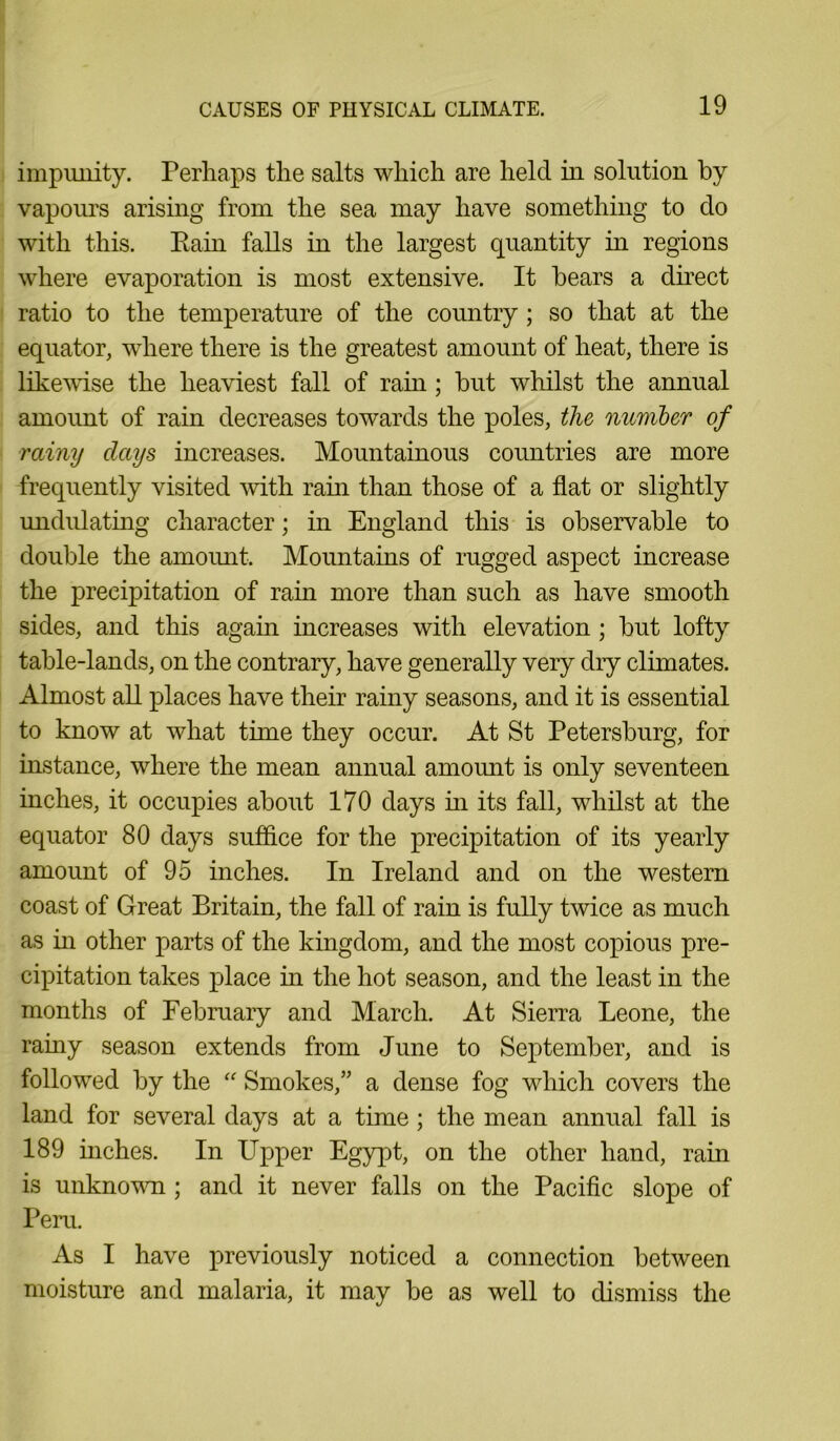impunity. Perhaps the salts which are held in solution by vapours arising from the sea may have something to do with this. Pain falls in the largest quantity in regions where evaporation is most extensive. It bears a direct ratio to the temperature of the country ; so that at the equator, where there is the greatest amount of heat, there is likewise the heaviest fall of rain; but whilst the annual amount of rain decreases towards the poles, the number of rainy days increases. Mountainous countries are more frequently visited with rain than those of a flat or slightly undulating character; in England this is observable to double the amount. Mountains of rugged aspect increase the precipitation of rain more than such as have smooth sides, and this again increases with elevation; but lofty table-lands, on the contrary, have generally very diy climates. Almost all places have their rainy seasons, and it is essential to know at what time they occur. At St Petersburg, for instance, where the mean annual amount is only seventeen inches, it occupies about 170 days hi its fall, whilst at the equator 80 days suffice for the precipitation of its yearly amount of 95 inches. In Ireland and on the western coast of Great Britain, the fall of rain is fully twice as much as in other parts of the kingdom, and the most copious pre- cipitation takes place hi the hot season, and the least in the months of February and March. At Sierra Leone, the rainy season extends from June to September, and is followed by the “ Smokes,” a dense fog which covers the land for several days at a time ; the mean annual fall is 189 inches. In LTpper Egypt, on the other hand, rain is unknown; and it never falls on the Pacific slope of Peru. As I have previously noticed a connection between moisture and malaria, it may be as well to dismiss the