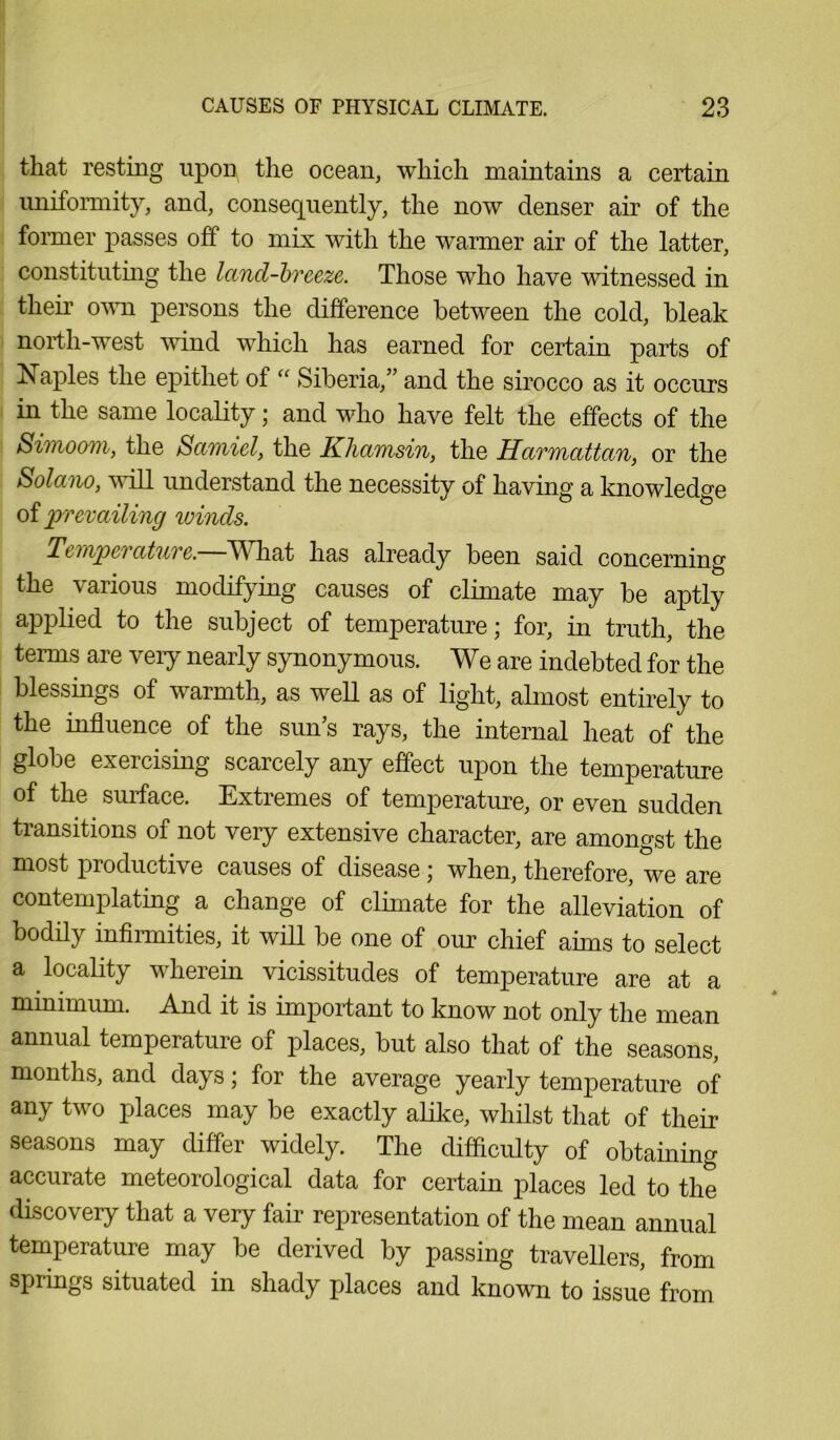 that resting upon the ocean, which maintains a certain uniformity, and, consequently, the now denser air of the former passes off to mix with the warmer air of the latter, constituting the land-breeze. Those who have witnessed in their own persons the difference between the cold, bleak north-west wind which has earned for certain parts of Naples the epithet of “ Siberia,” and the sirocco as it occurs in the same locality; and who have felt the effects of the Simoom, the Samiel, the Khamsin, the Harmattan, or the Solano, will understand the necessity of having a knowledge of prevailing winds. Temper atnre. TV hat has already been said concerning the various modifying causes of climate may be aptly applied to the subject of temperature; for, in truth, the terms are veiy nearly synonymous. We are indebted for the blessings of warmth, as well as of light, almost entirely to the influence of the sun’s rays, the internal heat of the globe exercising scarcely any effect upon the temperature of the surface. Extremes of temperature, or even sudden transitions of not very extensive character, are amongst the most productive causes of disease ; when, therefore, we are contemplating a change of climate for the alleviation of bodily infirmities, it will be one of our chief aims to select a locality wherein vicissitudes of temperature are at a minimum. And it is important to know not only the mean annual temperature of places, but also that of the seasons, months, and days; for the average yearly temperature of any two places may be exactly alike, whilst that of their seasons may differ widely. The difficulty of obtaining accurate meteorological data for certain places led to the discovery that a very fair representation of the mean annual temperature may be derived by passing travellers, from springs situated in shady places and known to issue from