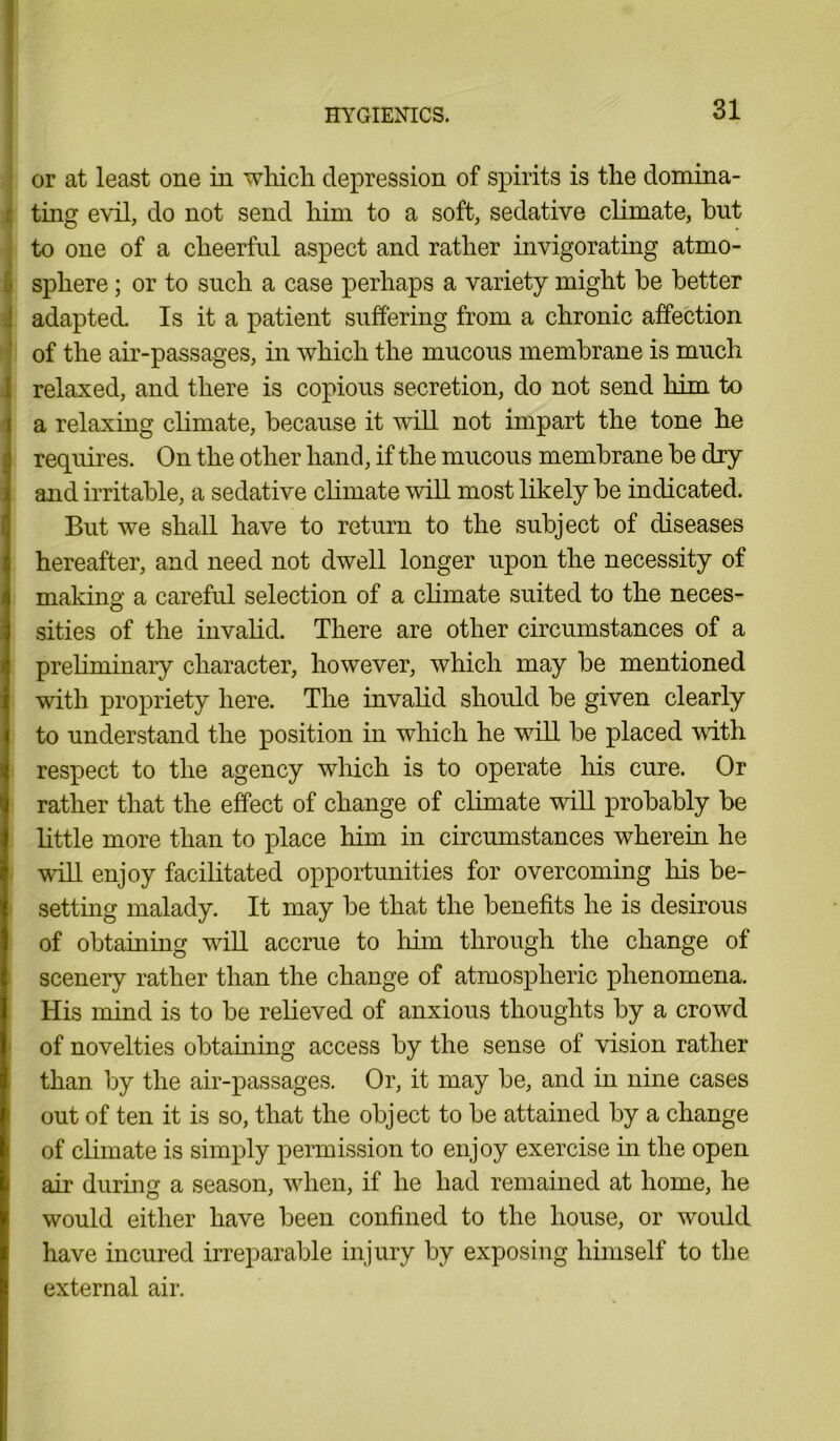 or at least one in which depression of spirits is the domina- ting evil, do not send him to a soft, sedative climate, hut to one of a cheerful aspect and rather invigorating atmo- sphere ; or to such a case perhaps a variety might he better adapted. Is it a patient suffering from a chronic affection of the air-passages, in which the mucous membrane is much relaxed, and there is copious secretion, do not send him to a relaxing climate, because it will not impart the tone he requires. On the other hand, if the mucous membrane be dry and irritable, a sedative climate will most likely be indicated. But we shall have to return to the subject of diseases hereafter, and need not dwell longer upon the necessity of making a careful selection of a climate suited to the neces- sities of the invalid. There are other circumstances of a preliminary character, however, which may be mentioned with propriety here. The invalid should be given clearly to understand the position in which he will be placed with respect to the agency which is to operate his cure. Or rather that the effect of change of climate will probably be little more than to place him in circumstances wherein he will enjoy facilitated opportunities for overcoming his be- setting malady. It may be that the benefits he is desirous of obtaining will accrue to him through the change of scenery rather than the change of atmospheric phenomena. His mind is to be relieved of anxious thoughts by a crowd of novelties obtaining access by the sense of vision rather than by the air-passages. Or, it may be, and in nine cases out of ten it is so, that the object to be attained by a change of climate is simply permission to enjoy exercise in the open air during a season, when, if he had remained at home, he would either have been confined to the house, or would have incured irreparable injury by exposing himself to the external air.