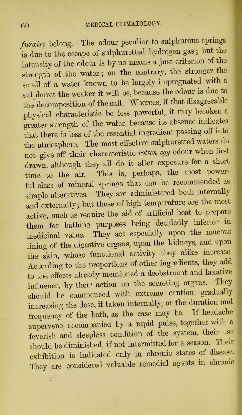 fur air e belong. The odour peculiar to sulphurous springs is due to tlie escape of sulphuretted hydrogen gas ; but the intensity of the odour is by no means a just criterion of the strength of the water; on the contrary, the stronger the smell of a water known to be largely impregnated with a sulphuret the weaker it will be, because the odour is due to the decomposition of the salt. Whereas, if that disagreeable physical characteristic be less powerful, it may betoken a greater strength of the water, because its absence indicates that there is less of the essential ingredient passmg off into the atmosphere. The most effective sulphuretted waters do not give off their characteristic rotten-egg odour when first drawn, although they all do it after exposure for a short time to the air. This is, perhaps, the most power- ful class of mineral springs that can be recommended as simple alteratives. They are administered both internally and externally; but those of high temperature are the most active, such as require the aid of artificial heat to prepare them for bathing purposes being decidedly inferior m medicinal value. They act especially upon the mucous lining of the digestive organs, upon the kidneys, and upon the skin, whose functional activity they alike increase. According to the proportions of other ingredients, they add to the effects already mentioned a deobstruent and laxative influence, by their action on the secreting organs. They should be commenced with extreme caution, gradually increasing the dose, if taken internally, or the duration and frequency of the bath, as the case may be. If headache supervene, accompanied by a rapid pulse, together with a feverish and sleepless condition of the system, their use should be diminished, if not intermitted for a season. Their exhibition is indicated only in chronic states oi disease. They are considered valuable remedial agents in chronic