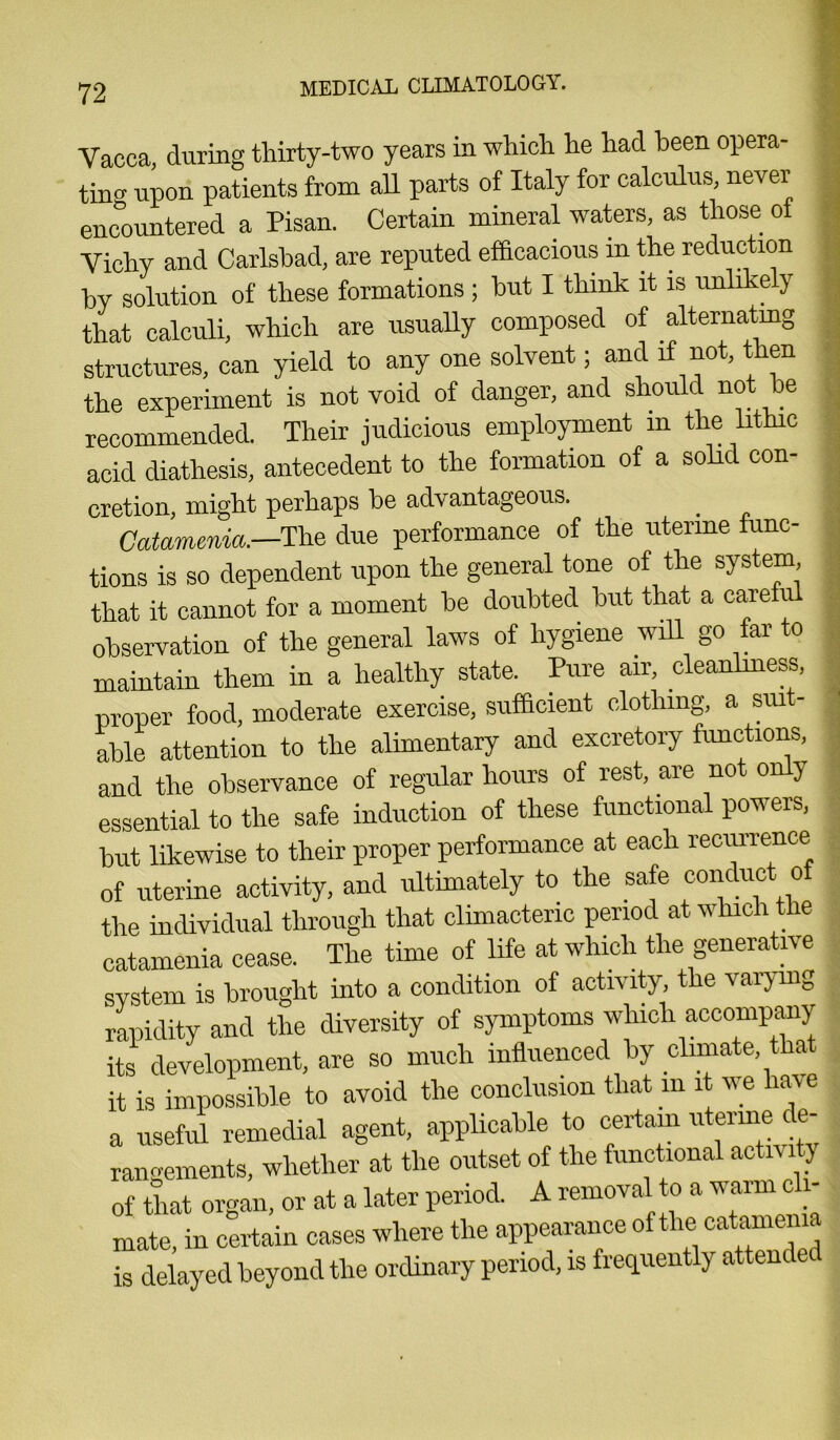 Vacca, during thirty-two years in which he had been opera- ting upon patients from all parts of Italy for calculus, never encountered a Pisan. Certain mineral waters, as those of Vichy and Carlsbad, are reputed efficacious in the reduction by solution of these formations ; but I think it is unlike y that calculi, which are usually composed of alternating structures, can yield to any one solvent; and if not, then the experiment is not void of danger, and should not be recommended. Their judicious employment m the lithic acid diathesis, antecedent to the formation of a solid con- cretion, might perhaps be advantageous. _ Catamenia.—The due performance of the uterine func- tions is so dependent upon the general tone of the system that it cannot for a moment be doubted but that a carefi observation of the general laws of hygiene will go far to maintain them in a healthy state. Pure air, cleanliness, proper food, moderate exercise, sufficient clothing, a sui - able attention to the alimentary and excretory functions, and the observance of regular hours of rest, are not only essential to the safe induction of these functional powers, but likewise to their proper performance at each recurrence of uterine activity, and ultimately to the safe conduct of the individual through that climacteric period at which the catamenia cease. The time of life at which the generative system is brought into a condition of activity, the vary mg rapidity and the diversity of symptoms which accompany its development, are so much influenced by climate that it is impossible to avoid the conclusion that m it \\e have a useful remedial agent, applicable to certain u enne e- rangements, whether at the outset of the functional activi y of that organ, or at a later period. A removal to a n aim c i- mate, in certain cases where the appearance of the catamenia is delayed beyond the ordinary period, is frequently attende