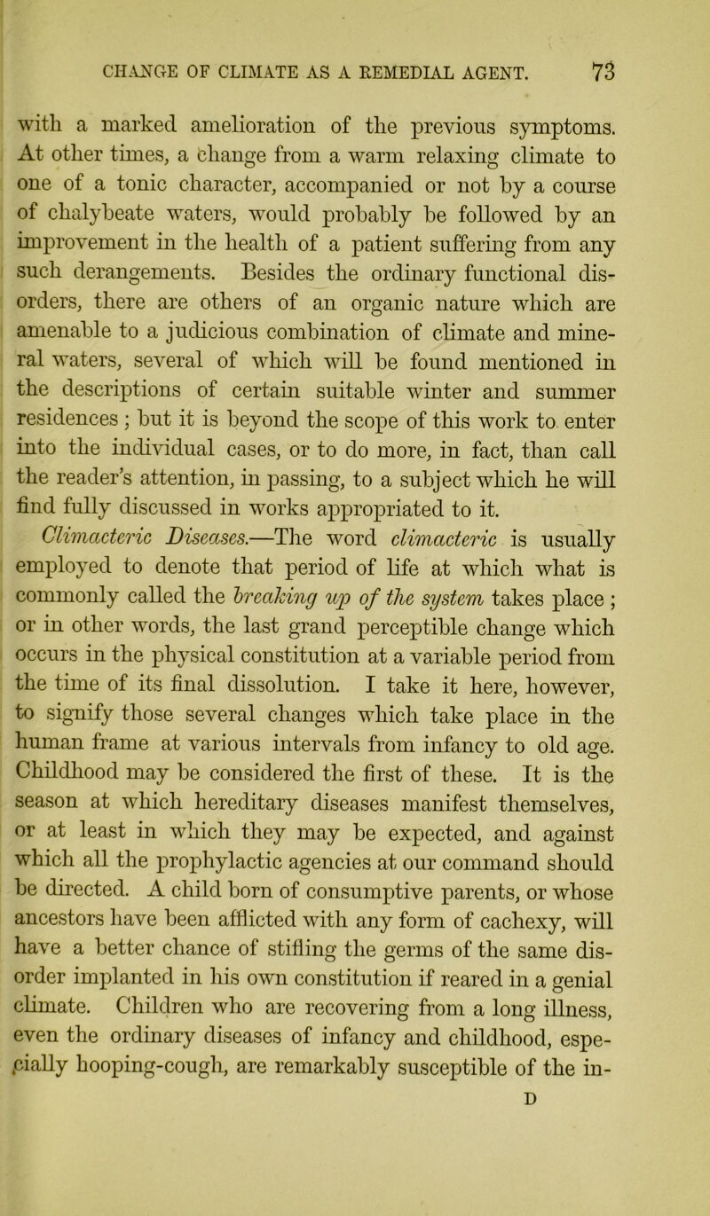 with a marked amelioration of the previous symptoms. At other times, a change from a warm relaxing climate to one of a tonic character, accompanied or not by a course of chalybeate waters, would probably be followed by an improvement in the health of a patient suffering from any such derangements. Besides the ordinary functional dis- orders, there are others of an organic nature which are amenable to a judicious combination of climate and mine- ral waters, several of which will be found mentioned in the descriptions of certain suitable winter and summer residences ; but it is beyond the scope of this work to enter into the individual cases, or to do more, in fact, than call the reader’s attention, in passing, to a subject which he will find fully discussed in works appropriated to it. Climacteric Diseases.—The word climacteric is usually employed to denote that period of life at which what is commonly called the breaking up of the system takes place ; or in other words, the last grand perceptible change which occurs in the physical constitution at a variable period from the time of its final dissolution. I take it here, however, to signify those several changes which take place in the human frame at various intervals from infancy to old age. Childhood may be considered the first of these. It is the season at which hereditary diseases manifest themselves, or at least in which they may be expected, and against which all the prophylactic agencies at our command should be directed. A child born of consumptive parents, or whose ancestors have been afflicted with any form of cachexy, will have a better chance of stifling the germs of the same dis- order implanted in his own constitution if reared in a genial climate. Children who are recovering from a long illness, even the ordinary diseases of infancy and childhood, espe- cially hooping-cough, are remarkably susceptible of the in- D