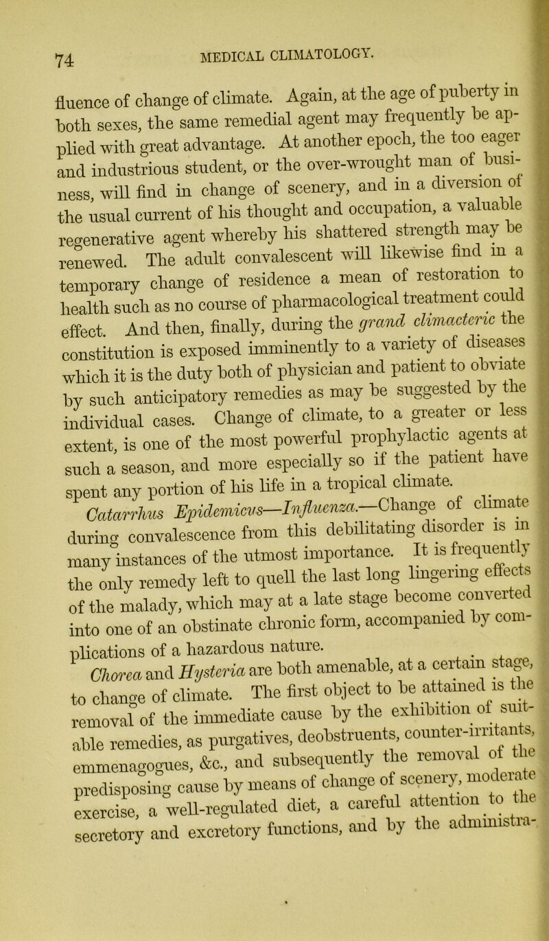 fluence of change of climate. Again, at the age of puberty in both sexes, the same remedial agent may frequently be ap- plied with great advantage. At another epoch, the too eager | and industrious student, or the over-wrought man of busi- ness, will find in change of scenery, and m a diversion oi I the usual current of his thought and occupation, a valuable regenerative agent whereby his shattered strength may be renewed The adult convalescent will likewise find m a temporary change of residence a mean of restoration to I health such as no course of pharmacological treatment could effect And then, finally, during the grand climacteric the constitution is exposed imminently to a variety of diseases I which it is the duty both of physician and patient to obviate by such anticipatory remedies as may be suggested by the individual cases. Change of climate, to a greater or less ■ extent is one of the most powerful prophylactic agents at such a season, and more especially so if the patient have I spent any portion of his life in a tropical climate 9 Gatarrhus Epulemicvs—Influenza.—Change of climate I durum convalescence from this debilitating disorder is in many instances of the utmost importance. It is frequent!) the only remedy left to quell the last long lingering effects I of the malady, which may at a late stage become converted into one of an obstinate chronic form, accompanied by com- plications of a hazardous nature. Chorea and Hysteria are both amenable, at a certain stage, to change of climate. The first object to be attained is ie removal of the immediate cause by the exhibition of s able remedies, as purgatives, deobstruents counter-irritants emmenagogues, &c„ and subsequently the removal of t predisposing cause by means of change of scenery,moc ei- exercise, a well-regulated diet, a careful attention to the secretory and excretory functions, and by the admmistia-