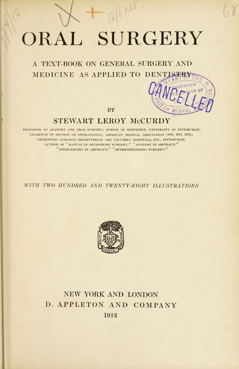 A TEXT-BOOK ON GENERAL SURGERY AND MEDICINE AS APPLIED TO I PROFESSOR OF ANATOMY AND ORAL SURGERY, SCHOOL OF DENTISTRY, UNIVERSITY OF PITTSBURGH; CHAIRMAN OF SECTION ON STOMATOLOGY, AMERICAN MEDICAL ASSOCIATION 0910, 1911. 1912); ORTHOPEDIC SURGEON, PRESBYTERIAN AND COLUMBIA HOSPITALS, ETC., PITTSBURGH. AUTHOR OF “MANUAL OF ORTHOPEDIC SURGERY,” “ANATOMY IN ABSTRACT,” “EMERGENCIES IN ABSTRACT,” “aRTIIROSTEOPEDIC SURGERY.” 11777/ TWO HUNDRED AND TWENTY-EIGHT ILLUSTRATIONS BY STEWART LEROY McCURDY NEW YORK AND LONDON D. APPLETON AND COMPANY