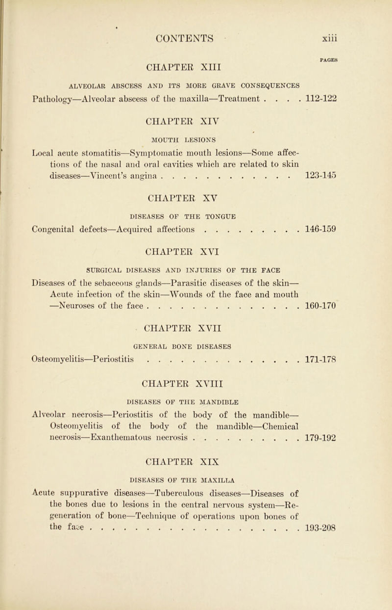 CHAPTER XIII ALVEOLAR ABSCESS AND ITS MORE GRAVE CONSEQUENCES Pathology—Alveolar abscess of the maxilla—Treatment . . . . CHAPTER XIV * MOUTH LESIONS Local acute stomatitis—Symptomatic mouth lesions—Some affec- tions of the nasal and oral cavities which are related to skin diseases—Vincent’s angina CHAPTER XV DISEASES OF THE TONGUE Congenital defects—Acquired affections CHAPTER XVI SURGICAL DISEASES AND INJURIES OF THE FACE Diseases of the sebaceous glands—Parasitic diseases of the skin— Acute infection of the skin—Wounds of the face and mouth —Neuroses of the face CPI APT ER XVII GENERAL BONE DISEASES Osteomyelitis—Periostitis CHAPTER XVIII DISEASES OF THE MANDIBLE Alveolar necrosis—Periostitis of the body of the mandible— Osteomyelitis of the body of the mandible—Chemical necrosis—Exanthematous necrosis CHAPTER XIX DISEASES OF THE MAXILLA Acute suppurative diseases—Tuberculous diseases—Diseases of the bones due to lesions in the central nervous system—Re- generation of bone—Technique of operations upon bones of the face PAGES 112-122 123-145 146-159 160-170 171-178 179-192 193-208