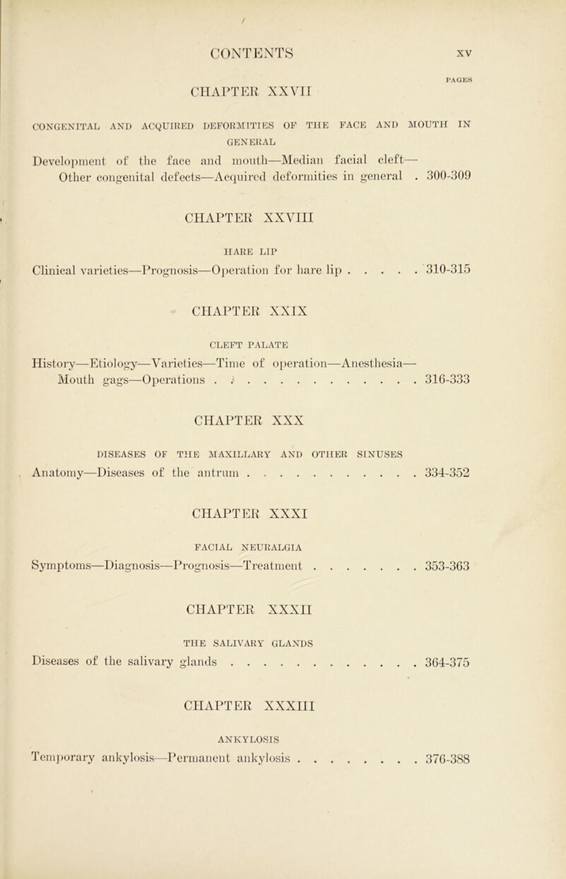 / CONTENTS CHAPTER XXVII CONGENITAL AND ACQUIRED DEFORMITIES OF THE FACE AND GENERAL Development of the face and month—Median facial cleft Other congenital defects—Acquired deformities in general CHAPTER XXVIII HARE LIP Clinical varieties—Prognosis—Operation for hare lip .... CHAPTER XXIX CLEFT PALATE History—Etiology—Varieties—Time of operation—Anesthesia- Mouth gags—Operations . CHAPTER XXX DISEASES OF THE MAXILLARY AND OTHER SINUSES Anatomy—Diseases of the antrum CHAPTER XXXI FACIAL NEURALGIA Symptoms—Diagnosis—Prognosis—T reatment CHAPTER XXXII THE SALIVARY GLANDS Diseases of the salivary glands . . . . CHAPTER XXXIII ANKYLOSIS Temporary ankylosis—Permanent ankylosis . . xv PAGES MOUTH IN . 300-309 . 310-315 316-333 . 334-352 . 353-363 . 364-375 376-388