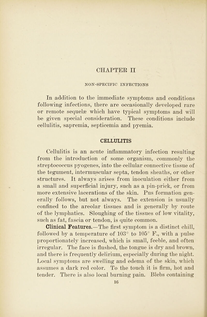 CHAPTER IT NON-SPECIFIC INFECTIONS In addition to the immediate symptoms and conditions following infections, there are occasionally developed rare or remote sequelae which have typical symptoms and will be given special consideration. These conditions include cellulitis, sapremia, septicemia and pyemia. CELLULITIS Cellulitis is an acute inflammatory infection resulting from the introduction of some organism, commonly the streptococcus pyogenes, into the cellular connective tissue of the tegument, intermuscular septa, tendon sheaths, or other structures. It always arises from inoculation either from a small and superficial injury, such as a pin-prick, or from more extensive lacerations of the skin. Pus formation gen- erally follows, but not always. The extension is usually confined to the areolar tissues and is generally by route of the lymphatics. Sloughing of the tissues of low vitality, such as fat, fascia or tendon, is quite common. Clinical Features.—The first symptom is a distinct chill, followed by a temperature of 103° to 105° F., with a pulse proportionately increased, which is small, feeble, and often irregular. The face is flushed, the tongue is dry and brown, and there is frequently delirium, especially during the night. Local symptoms are swelling and edema of the skin, which assumes a dark red color. To the touch it is firm, hot and tender. There is also local burning pain. Blebs containing