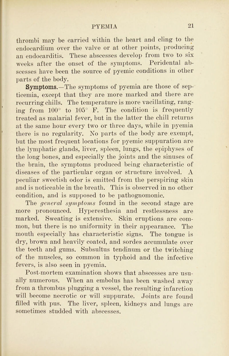 thrombi may be carried within the heart and cling to the endocardium over the valve or at other points, producing an endocarditis. These abscesses develop from two to six weeks after the onset of the symptoms. Peridental ab- scesses have been the source of pyemic conditions in other parts of the body. Symptoms.—The symptoms of pyemia are those of sep- ticemia, except that they are more marked and there are recurring chills. The temperature is more vacillating, rang- ing from 100° to 105° F. The condition is frequently treated as malarial fever, but in the latter the chill returns at the same hour every two or three days, while in pyemia there is no regularity. No parts of the body are exempt, but the most frequent locations for pyemic suppuration are the lymphatic glands, liver, spleen, lungs, the epiphyses of the long bones, and especially the joints and the sinuses of the brain, the symptoms produced being characteristic of diseases of the particular organ or structure involved. A peculiar sweetish odor is emitted from the perspiring skin and is noticeable in the breath. This is observed in no other condition, and is supjmsed to be pathognomonic. The general symptoms found in the second stage are more pronounced. Hyperesthesia and restlessness are marked. Sweating is extensive. Skin eruptions are com- mon, but there is no uniformity in their appearance. The mouth especially has characteristic signs. The tongue is dry, brown and heavily coated, and sordes accumulate over the teeth and gums. Subsultus tendinum or the twitching of the muscles, so common in typhoid and the infective fevers, is also seen in pyemia. Post-mortem examination shows that abscesses are usu- ally numerous. When an embolus has been washed away from a thrombus plugging a vessel, the resulting infarction will become necrotic or will suppurate. Joints are found filled with pus. The liver, spleen, kidneys and lungs are sometimes studded with abscesses.