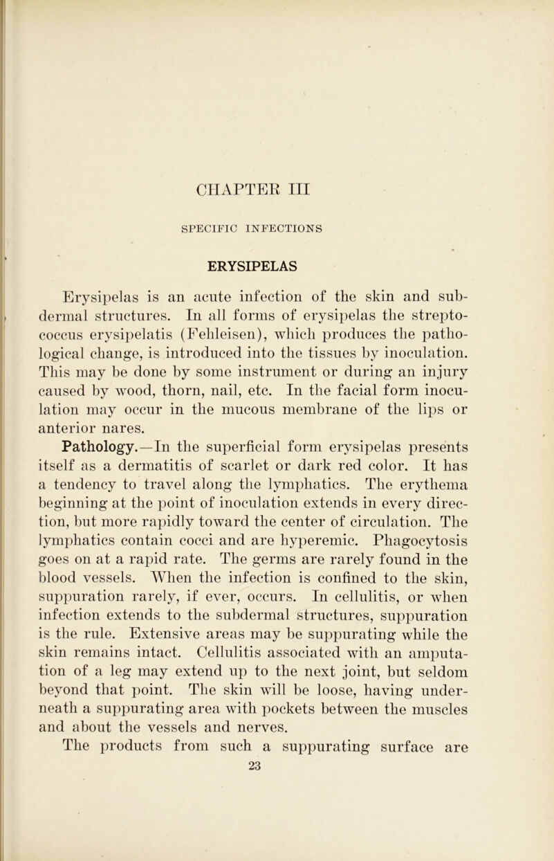 CHAPTER III SPECIFIC INFECTIONS ERYSIPELAS Erysipelas is an acute infection of the skin and sub- dermal structures. In all forms of erysipelas the strepto- coccus erysipelatis (Fehleisen), which produces the patho- logical change, is introduced into the tissues by inoculation. This may be done by some instrument or during an injury caused by wood, thorn, nail, etc. In the facial form inocu- lation may occur in the mucous membrane of the lips or anterior nares. Pathology.—In the superficial form erysipelas presents itself as a dermatitis of scarlet or dark red color. It has a tendency to travel along the lymphatics. The erythema beginning at the point of inoculation extends in every direc- tion, but more rapidly toward the center of circulation. The lymphatics contain cocci and are liyperemic. Phagocytosis goes on at a rapid rate. The germs are rarely found in the blood vessels. When the infection is confined to the skin, suppuration rarely, if ever, occurs. In cellulitis, or when infection extends to the subdermal structures, suppuration is the rule. Extensive areas may be suppurating while the skin remains intact. Cellulitis associated with an amputa- tion of a leg may extend up to the next joint, but seldom beyond that point. The skin will be loose, having under- neath a suppurating area with pockets between the muscles and about the vessels and nerves. The products from such a suppurating surface are