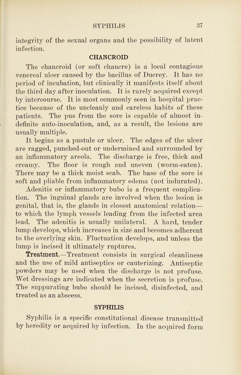 integrity of tlie sexual organs and the possibility of latent infection. CHANCROID The chancroid (or soft chancre) is a local contagious venereal ulcer caused by the bacillus of Ducrey. It has no period of incubation, but clinically it manifests itself about the third day after inoculation. It is rarely acquired except by intercourse. It is most commonly seen in hospital prac- tice because of the uncleanly and careless habits of these patients. The pus from the sore is capable of almost in- definite auto-inoculation, and, as a result, the lesions are usually multiple. It begins as a pustule or ulcer. The edges of the ulcer are ragged, punched-out or undermined and surrounded by an inflammatory areola. The discharge is free, thick and creamy. The floor is rough and uneven (worm-eaten). There may be a thick moist scab. The base of the sore is soft and pliable from inflammatory edema (not indurated). Adenitis or inflammatory bubo is a frequent complica- tion. The inguinal glands are involved when the lesion is genital, that is, the glands in closest anatomical relation— to which the lymph vessels leading from the infected area lead. The adenitis is usually unilateral. A hard, tender lump develops, which increases in size and becomes adherent to the overlying skin. Fluctuation develops, and unless the lump is incised it ultimately ruptures. Treatment.—Treatment consists in surgical cleanliness and the use of mild antiseptics or cauterizing. Antiseptic powders may be used when the discharge is not profuse. Wet dressings are indicated when the secretion is profuse. The suppurating bubo should be incised, disinfected, and treated as an abscess. SYPHILIS Syphilis is a specific constitutional disease transmitted by heredity or acquired by infection. In the acquired form