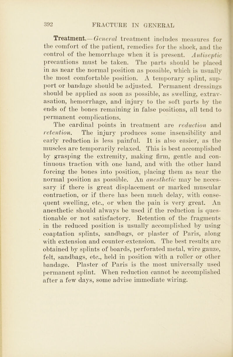 Treatment.— General treatment includes measures for the comfort of the patient, remedies for the shock, and the control of the hemorrhage when it is present. Antiseptic precautions must be taken. The parts should be placed in as near the normal position as possible, which is usually the most comfortable position. A temporary splint, sup- port or bandage should be adjusted. Permanent dressings should be applied as soon as possible, as swelling, extrav- asation, hemorrhage, and injury to the soft parts by the ends of the bones remaining in false positions, all tend to permanent complications. The cardinal points in treatment are reduction and retention. The injury produces some insensibility and early reduction is less painful. It is also easier, as the muscles are temporarily relaxed. This is best accomplished by grasping the extremity, making firm, gentle and con- tinuous traction with one hand, and with the other hand forcing the bones into position, placing them as near the normal position as possible. An anesthetic may be neces- sary if there is great displacement or marked muscular contraction, or if there has been much delay, with conse- quent swelling, etc., or when the pain is very great. An anesthetic should always be used if the reduction is ques- tionable or not satisfactory. Retention of the fragments in the reduced position is usually accomplished by using coaptation splints, sandbags, or plaster of Paris, along with extension and counter-extension. The best results are obtained by splints of boards, perforated metal, wire gauze, felt, sandbags, etc., held in position with a roller or other bandage. Plaster of Paris is the most universally used permanent splint. When reduction cannot be accomplished after a few days, some advise immediate wiring.