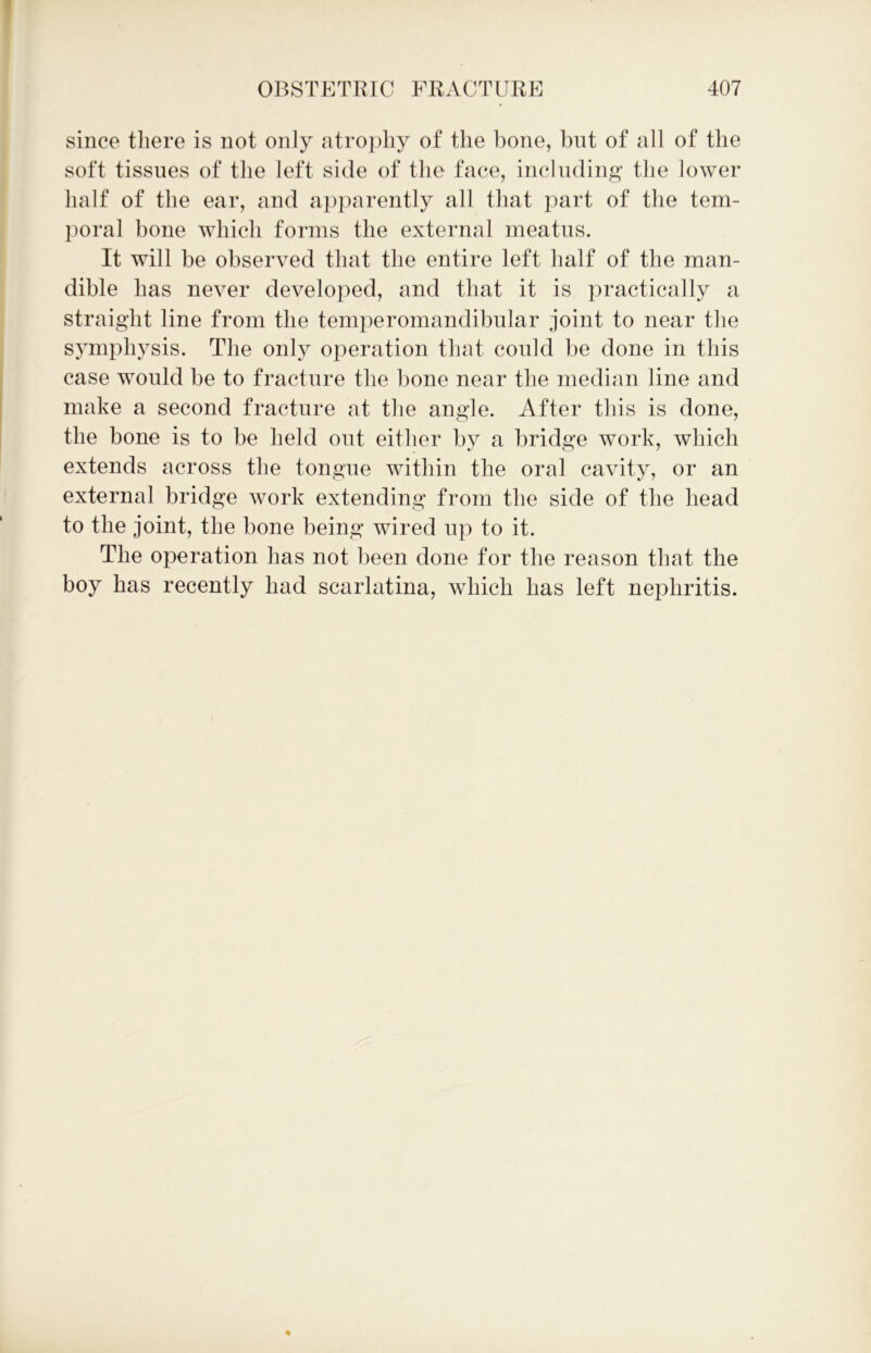 since there is not only atrophy of the bone, but of all of the soft tissues of the left side of the face, including the lower half of the ear, and apparently all that part of the tem- poral bone which forms the external meatus. It will be observed that the entire left half of the man- dible has never developed, and that it is practically a straight line from the temperomandibular joint to near the symphysis. The only operation that could be done in this case would be to fracture the bone near the median line and make a second fracture at the angle. After this is done, the bone is to be held out either by a bridge work, which extends across the tongue within the oral cavity, or an external bridge work extending from the side of the head to the joint, the bone being wired up to it. The operation has not been done for the reason that the boy has recently had scarlatina, which has left nephritis.