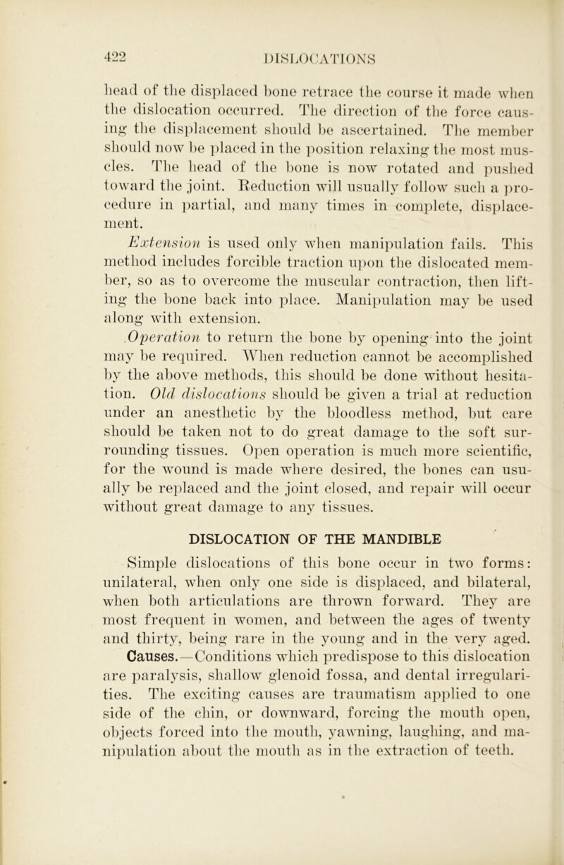 head of the displaced hone retrace the course it made when the dislocation occurred. The direction of the force caus- ing the displacement should be ascertained. The member should now be placed in the position relaxing the most mus- cles. The head of the hone is now rotated and pushed toward the joint. Reduction will usually follow such a pro- cedure in partial, and many times in complete, displace- ment. Extension is used only when manipulation fails. This method includes forcible traction upon the dislocated mem- ber, so as to overcome the muscular contraction, then lift- ing the bone back into place. Manipulation may be used along with extension. .Operation to return the bone by opening into the joint may be required. When reduction cannot be accomplished by the above methods, this should be done without hesita- tion. Old dislocations should be given a trial at reduction under an anesthetic by the bloodless method, but care should be taken not to do great damage to the soft sur- rounding tissues. Open operation is much more scientific, for the wound is made where desired, the bones can usu- ally be replaced and the joint closed, and repair will occur without great damage to any tissues. DISLOCATION OF THE MANDIBLE Simple dislocations of this bone occur in two forms: unilateral, when only one side is displaced, and bilateral, when both articulations are thrown forward. They are most frequent in women, and between the ages of twenty and thirty, being rare in the young and in the very aged. Causes.—Conditions which predispose to this dislocation are paralysis, shallow glenoid fossa, and dental irregulari- ties. The exciting causes are traumatism applied to one side of the chin, or downward, forcing the mouth open, objects forced into the mouth, yawning, laughing, and ma- nipulation about the mouth as in the extraction of teeth.