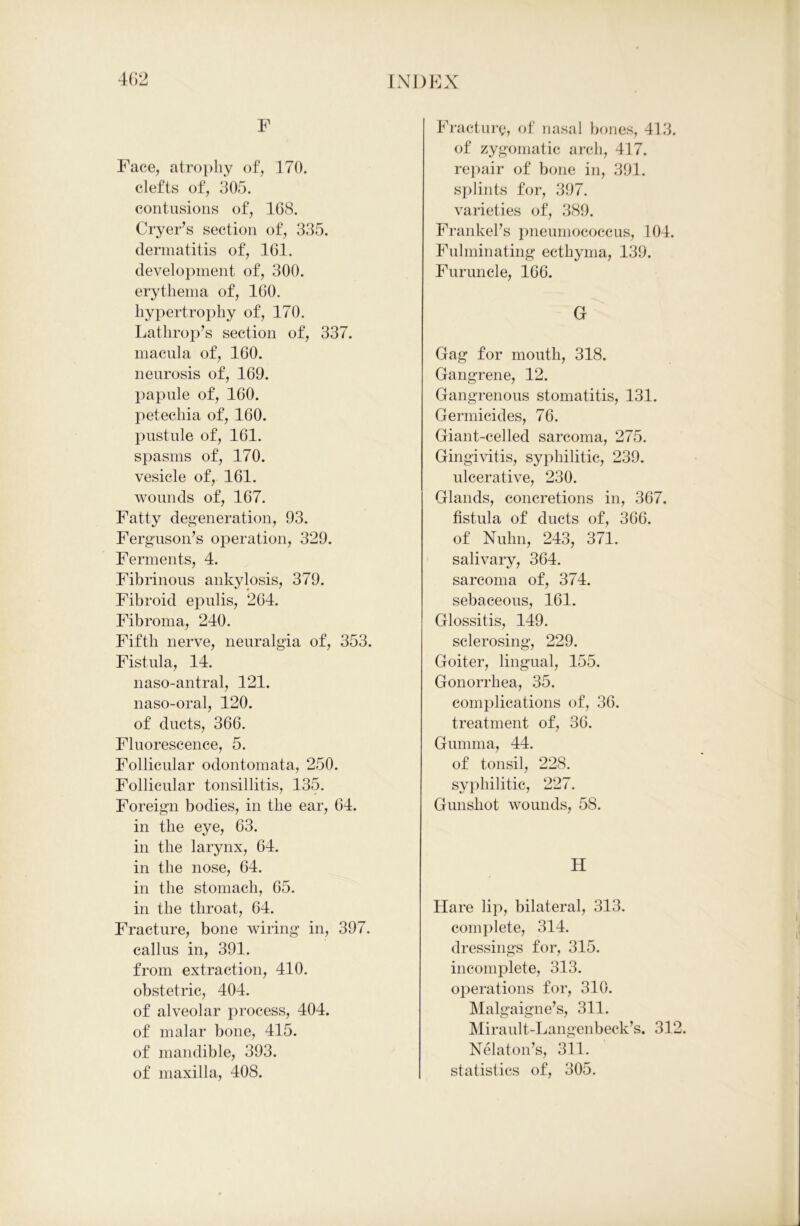 F Face, atrophy of, 170. clefts of, 305. contusions of, 168. Cryer’s section of, 335. dermatitis of, 161. development of, 300. erythema of, 160. hypertrophy of, 170. Lathrop’s section of, 337. macula of, 160. neurosis of, 169. papule of, 160. petechia of, 160. pustule of, 161. spasms of, 170. vesicle of, 161. wounds of, 167. Fatty degeneration, 93. Ferguson’s operation, 329. Ferments, 4. Fibrinous ankylosis, 379. Fibroid epulis, 264. Fibroma, 240. Fifth nerve, neuralgia of, 353. Fistula, 14. naso-antral, 121. naso-oral, 120. of ducts, 366. Fluorescence, 5. Follicular odontomata, 250. Follicular tonsillitis, 135. Foreign bodies, in the ear, 64. in the eye, 63. in the larynx, 64. in the nose, 64. in the stomach, 65. in the throat, 64. Fracture, bone wiring in, 397. callus in, 391. from extraction, 410. obstetric, 404. of alveolar process, 404. of malar bone, 415. of mandible, 393. of maxilla, 408. Fracture, of nasal bones, 413. of zygomatic arch, 417. repair of bone in, 391. splints for, 397. varieties of, 389. Frankefs pneumococcus, 104. Fulminating ecthyma, 139. Furuncle, 166. G Gag for mouth, 318. Gangrene, 12. Gangrenous stomatitis, 131. Germicides, 76. Giant-celled sarcoma, 275. Gingivitis, syphilitic, 239. ulcerative, 230. Glands, concretions in, 367. fistula of ducts of, 366. of Nuhn, 243, 371. salivary, 364. sarcoma of, 374. sebaceous, 161. Glossitis, 149. sclerosing, 229. Goiter, lingual, 155. Gonorrhea, 35. complications of, 36. treatment of, 36. Gumma, 44. of tonsil, 228. syphilitic, 227. Gunshot wounds, 58. H Hare lip, bilateral, 313. complete, 314. dressings for, 315. incomplete, 313. operations for, 310. Malgaigne’s, 311. Mirault-Langenbeck’s. 312. Nelaton’s, 311. statistics of, 305.