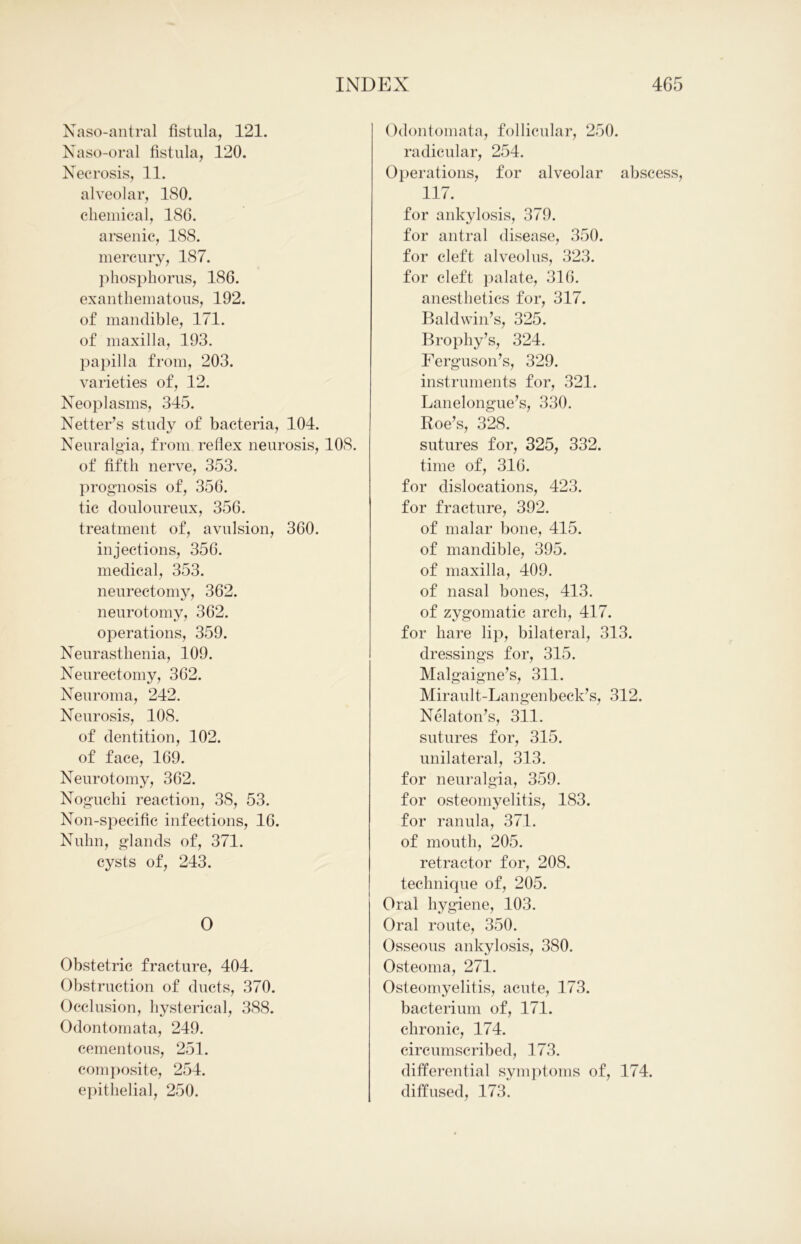 Naso-antral fistula, 121. Naso-oral fistula, 120. Necrosis, 11. alveolar, 180. chemical, 186. arsenic, 188. mercury, 187. phosphorus, 186. exanthematous, 192. of mandible, 171. of maxilla, 193. papilla from, 203. varieties of, 12. Neoplasms, 345. Netter’s study of bacteria, 104. Neuralgia, from reflex neurosis, 108. of fifth nerve, 353. prognosis of, 356. tic douloureux, 356. treatment of, avulsion, 360. injections, 356. medical, 353. neurectomy, 362. neurotomy, 362. operations, 359. Neurasthenia, 109. Neurectomy, 362. Neuroma, 242. Neurosis, 108. of dentition, 102. of face, 169. Neurotomy, 362. Noguchi reaction, 38, 53. Non-specific infections, 16. Nulm, glands of, 371. cysts of, 243. O Obstetric fracture, 404. Obstruction of ducts, 370. Occlusion, hysterical, 388. Odontomata, 249. cementous, 251. composite, 254. epithelial, 250. Odontomata, follicular, 250. radicular, 254. Operations, for alveolar abscess, 117. for ankylosis, 379. for antral disease, 350. for cleft alveolus, 323. for cleft palate, 316. anesthetics for, 317. Baldwin’s, 325. Brophy’s, 324. Ferguson’s, 329. instruments for, 321. Lanelongue’s, 330. Roe’s, 328. sutures for, 325, 332. time of, 316. for dislocations, 423. for fracture, 392. of malar bone, 415. of mandible, 395. of maxilla, 409. of nasal bones, 413. of zygomatic arch, 417. for hare lip, bilateral, 313. dressings for, 315. Malgaigne’s, 311. Mirault-Langenbeck’s, 312. Nelaton’s, 311. sntnres for, 315. unilateral, 313. for neuralgia, 359. for osteomyelitis, 183. for ranula, 371. of mouth, 205. retractor for, 208. technique of, 205. Oral hygiene, 103. Oral route, 350. Osseous ankylosis, 380. Osteoma, 271. Osteomyelitis, acute, 173. bacterium of, 171. chronic, 174. circumscribed, 173. differential symptoms of, 174. diffused, 173.