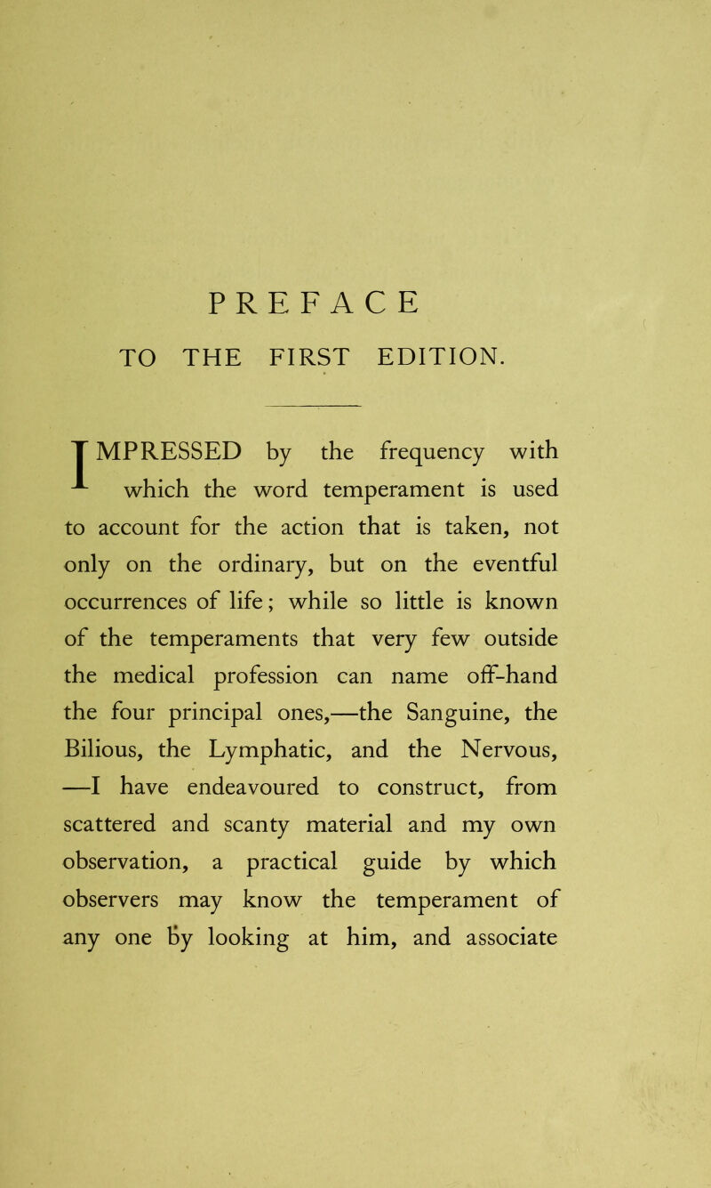 PREFACE TO THE FIRST EDITION. T MPRESSED by the frequency with ^ which the word temperament is used to account for the action that is taken, not only on the ordinary, but on the eventful occurrences of life; while so little is known of the temperaments that very few outside the medical profession can name off-hand the four principal ones,—the Sanguine, the Bilious, the Lymphatic, and the Nervous, —-I have endeavoured to construct, from scattered and scanty material and my own observation, a practical guide by which observers may know the temperament of any one By looking at him, and associate