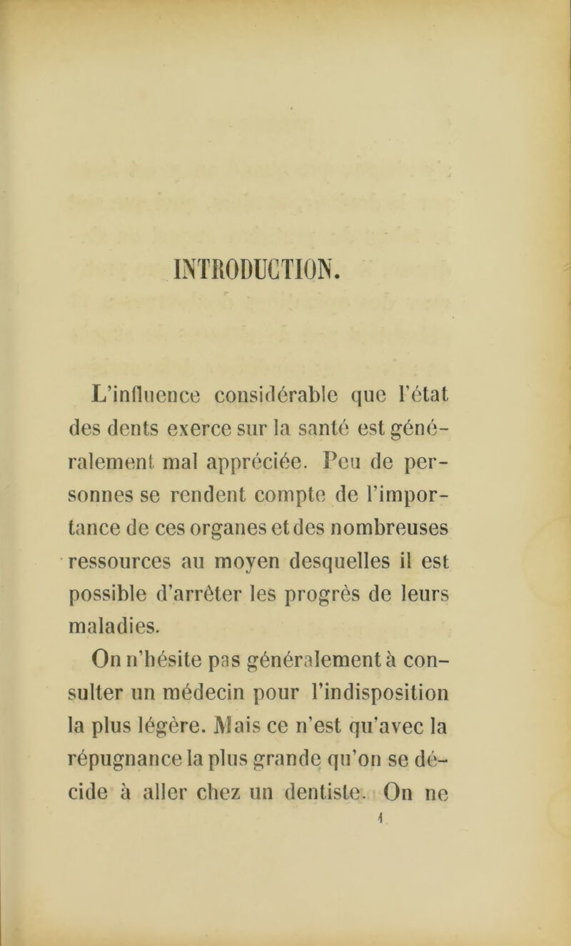 INTRODUCTION. L’influence considérable que l’état des dents exerce sur la santé est géné- ralement mal appréciée. Peu de per- sonnes se rendent compte de l’impor- tance de ces organes et des nombreuses ressources au moyen desquelles il est possible d’arrêter les progrès de leurs maladies. On n’hésite pas généralement à con- sulter un médecin pour l’indisposition la plus légère. Mais ce n’est qu’avec la répugnance la plus grande qu’on se dé- cide à aller chez un dentiste. On ne \