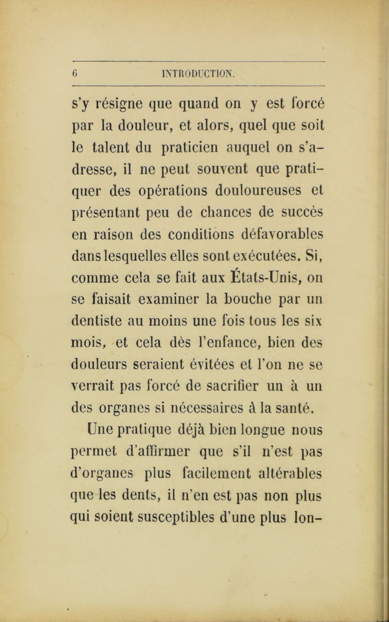 s’y résigne que quand on y est forcé par la douleur, et alors, quel que soit le talent du praticien auquel on s’a- dresse, il ne peut souvent que prati- quer des opérations douloureuses et présentant peu de chances de succès en raison des conditions défavorables dans lesquelles elles sont exécutées. Si, comme cela se fait aux États-Unis, on se faisait examiner la bouche par un dentiste au moins une fois tous les six mois, et cela dès l’enfance, bien des douleurs seraient évitées et l’on ne se verrait pas forcé de sacrifier un à un des organes si nécessaires à la santé. Une pratique déjà bien longue nous permet d’affirmer que s’il n’est pas d’organes plus facilement altérables que les dents, il n’en est pas non plus qui soient susceptibles d’une plus Ion-