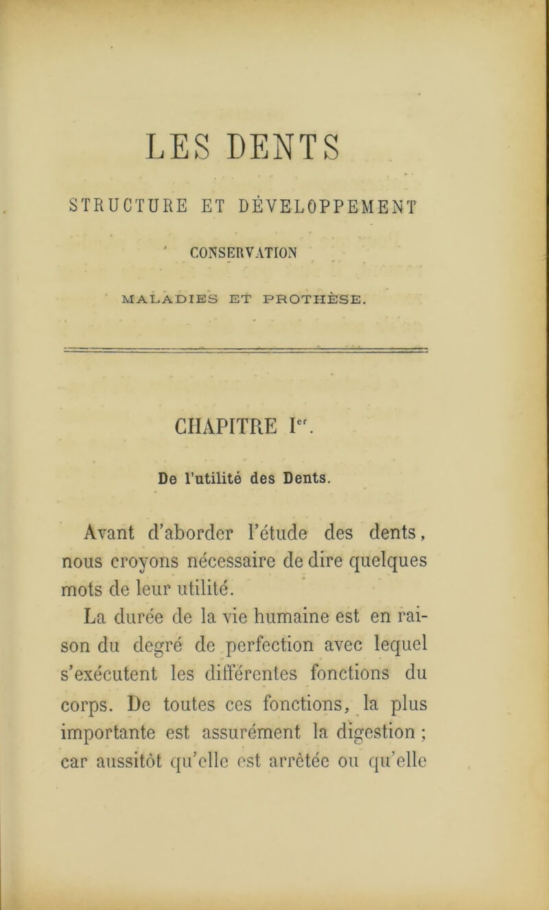 LES DENTS STRUCTURE ET DÉVELOPPEMENT ' CONSERVATION MALADIES ET PROTHÈSE. CHAPITRE Ier. De l’utilité des Dents. Avant d’aborder l’étude des dents, nous croyons nécessaire de dire quelques mots de leur utilité. La durée de la vie humaine est en rai- son du degré de perfection avec lequel s’exécutent les différentes fonctions du corps. De toutes ces fonctions, la plus importante est assurément la digestion ; car aussitôt qu’elle est arrêtée ou quelle