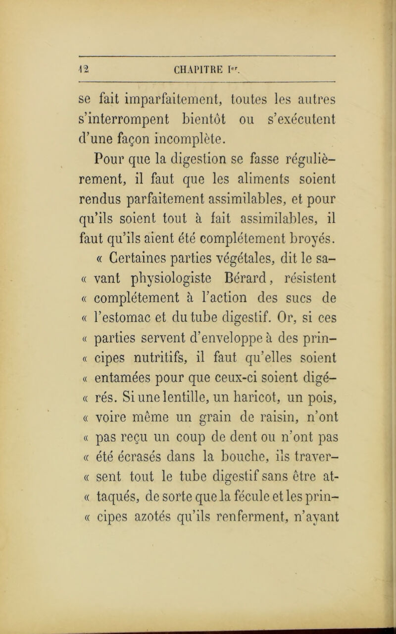 se fait imparfaitement, toutes les autres s’interrompent bientôt ou s’exécutent d’une façon incomplète. Pour que la digestion se fasse réguliè- rement, il faut que les aliments soient rendus parfaitement assimilables, et pour qu’ils soient tout à fait assimilables, il faut qu’ils aient été complètement broyés. « Certaines parties végétales, dit le sa- « vant physiologiste Bérard, résistent « complètement à l’action des sucs de « l’estomac et du tube digestif. Or, si ces « parties servent d’enveloppe à des prin- « cipes nutritifs, il faut qu’elles soient « entamées pour que ceux-ci soient digé- « rés. Si une lentille, un haricot, un pois, « voire même un grain de raisin, n’ont « pas reçu un coup de dent ou n’ont pas « été écrasés dans la bouche, ils traver- « sent tout le tube digestif sans être at- « taqués, de sorte que la fécule et les prin- « cipes azotés qu’ils renferment, n’ayant