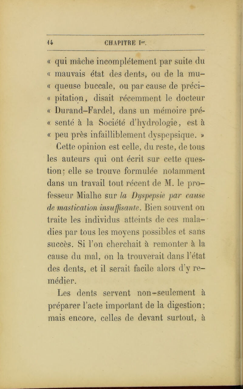 « qui mâche incomplètement par suite du « mauvais état des dents, ou de la mu- « queuse buccale, ou par cause de préci- « pitation, disait récemment le docteur « Durand-Fardel, dans un mémoire pré- « senté à la Société cl’hydrologie, est à « peu près infailliblement dyspepsique. » Cette opinion est celle, du reste, de tous les auteurs qui ont écrit sur cette ques- tion; elle se trouve formulée notamment dans un travail tout récent de M. le pro- fesseur Mialhe sur la Dyspepsie par came de mastication insuffisante. Bien souvent on traite les individus atteints de ces mala- dies par tous les moyens possibles et sans succès. Si l’on cherchait à remonter à la cause du mal, on la trouverait dans l'état des dents, et il serait facile alors d’y re- médier. Les dents servent non-seulement à préparer l’acte important de la digestion ; mais encore, celles de devant surtout, à