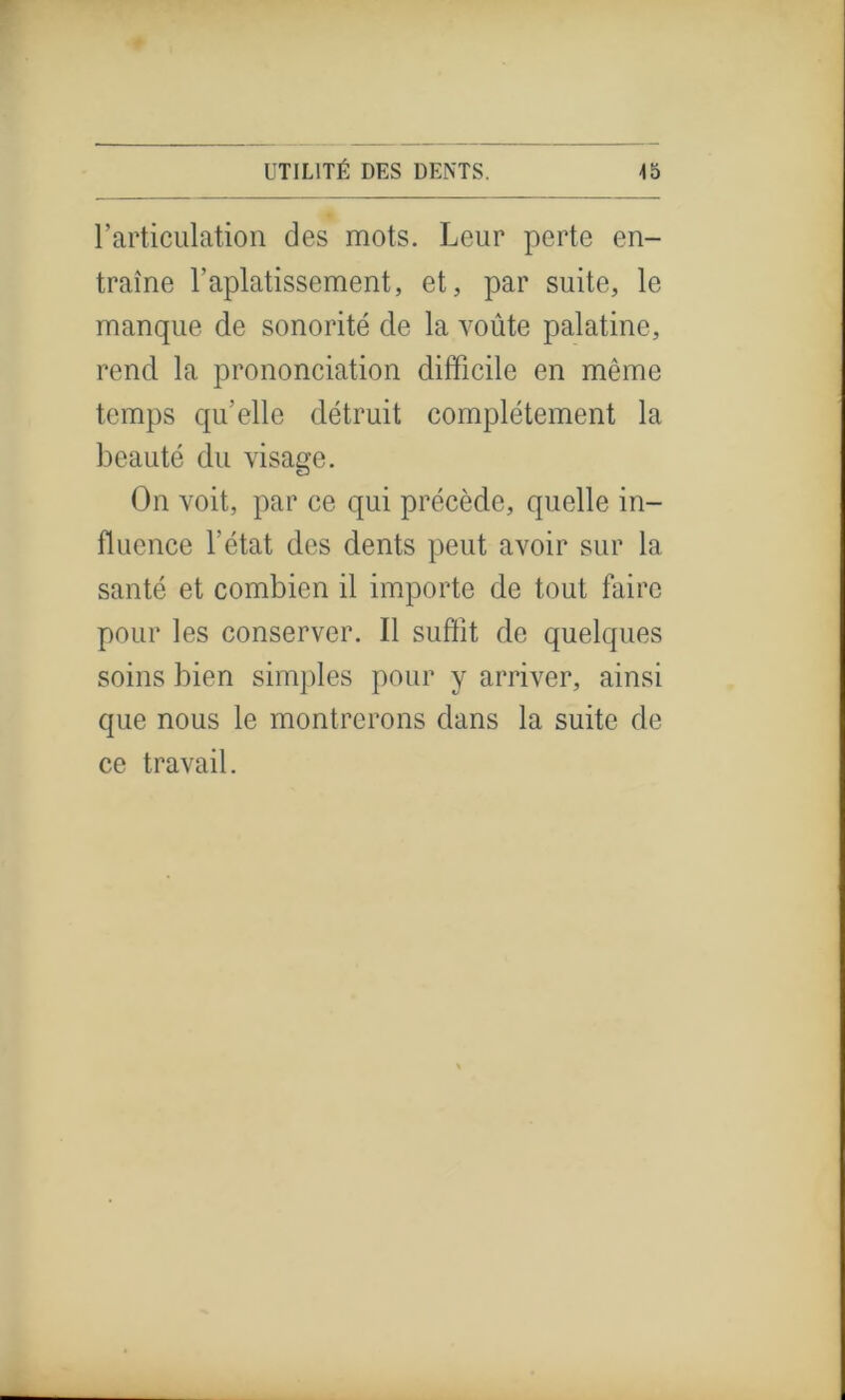 l’articulation des mots. Leur perte en- traîne l’aplatissement, et, par suite, le manque de sonorité de la voûte palatine, rend la prononciation difficile en même temps quelle détruit complètement la beauté du visage. On voit, par ce qui précède, quelle in- fluence l’état des dents peut avoir sur la santé et combien il importe de tout faire pour les conserver. Il suffît de quelques soins bien simples pour y arriver, ainsi que nous le montrerons dans la suite de ce travail.