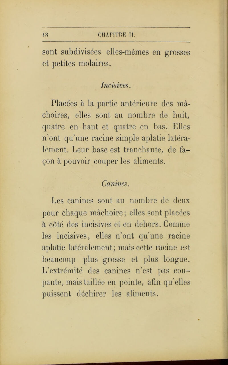 sont subdivisées elles-mêmes en grosses et petites molaires. Incisives. Placées à la partie antérieure des mâ- choires, elles sont au nombre de huit, quatre en haut et quatre en bas. Elles n'ont qu'une racine simple aplatie latéra- lement. Leur base est tranchante, de fa- çon à pouvoir couper les aliments. Canines. Les canines sont au nombre de deux pour chaque mâchoire ; elles sont placées à côté des incisives et en dehors. Comme les incisives, elles n’ont qu'une racine aplatie latéralement ; mais cette racine est beaucoup plus grosse et plus longue. L’extrémité des canines n’est pas cou- pante, mais taillée en pointe, afin qu’elles puissent déchirer les aliments.