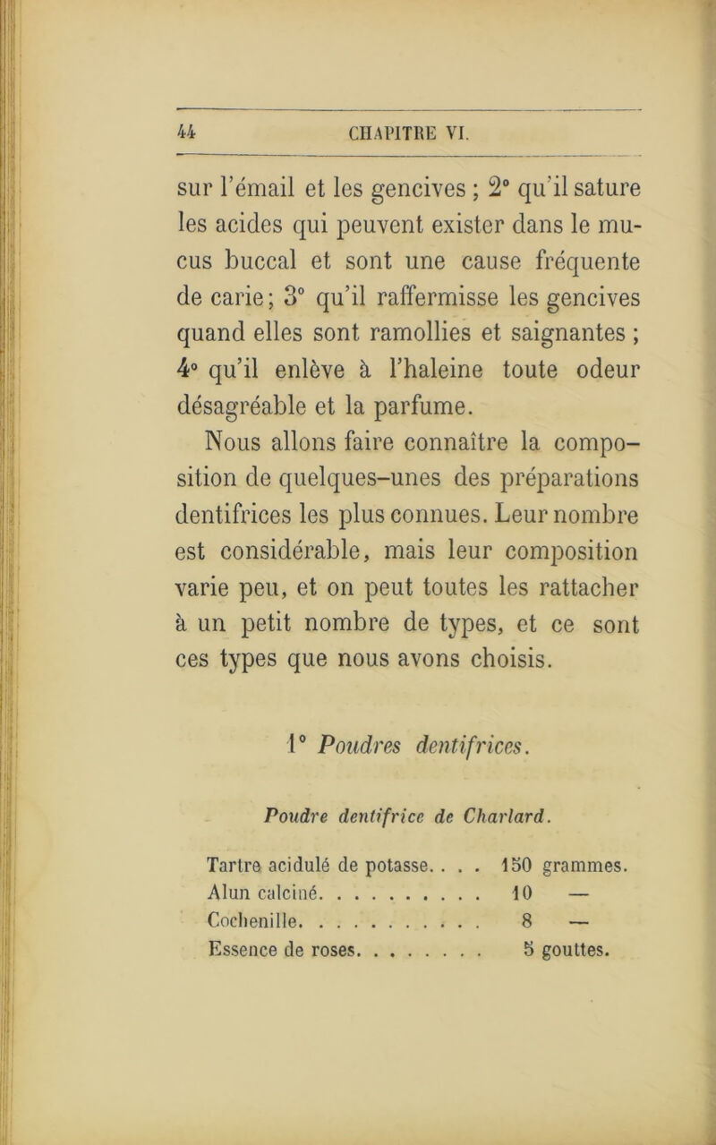 sur l’émail et les gencives ; 2° qu’il sature les acides qui peuvent exister dans le mu- cus buccal et sont une cause fréquente de carie; 3° qu’il raffermisse les gencives quand elles sont ramollies et saignantes ; 4° qu’il enlève à l’haleine toute odeur désagréable et la parfume. Nous allons faire connaître la compo- sition de quelques-unes des préparations dentifrices les plus connues. Leur nombre est considérable, mais leur composition varie peu, et on peut toutes les rattacher à un petit nombre de types, et ce sont ces types que nous avons choisis. 1° Poudres dentifrices. Poudre dentifrice de Charlard. Tartre acidulé de potasse.... 150 grammes. Alun calciné 10 — Cochenille 8 — Essence de roses 5 gouttes.