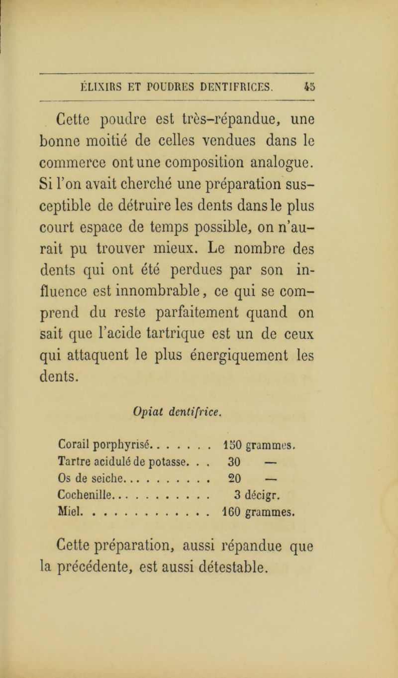 Cette poudre est très-répandue, une bonne moitié de celles vendues dans le commerce ont une composition analogue. Si l’on avait cherché une préparation sus- ceptible de détruire les dents dans le plus court espace de temps possible, on n’au- rait pu trouver mieux. Le nombre des dents qui ont été perdues par son in- fluence est innombrable, ce qui se com- prend du reste parfaitement quand on sait que l’acide tartrique est un de ceux qui attaquent le plus énergiquement les dents. Opiat dentifrice. Corail porphyrisé 130 grammes. Tartre acidulé de potasse. . . 30 — Os de seiche 20 — Cochenille 3 décigr. Miel 160 grammes. Cette préparation, aussi répandue que la précédente, est aussi détestable.