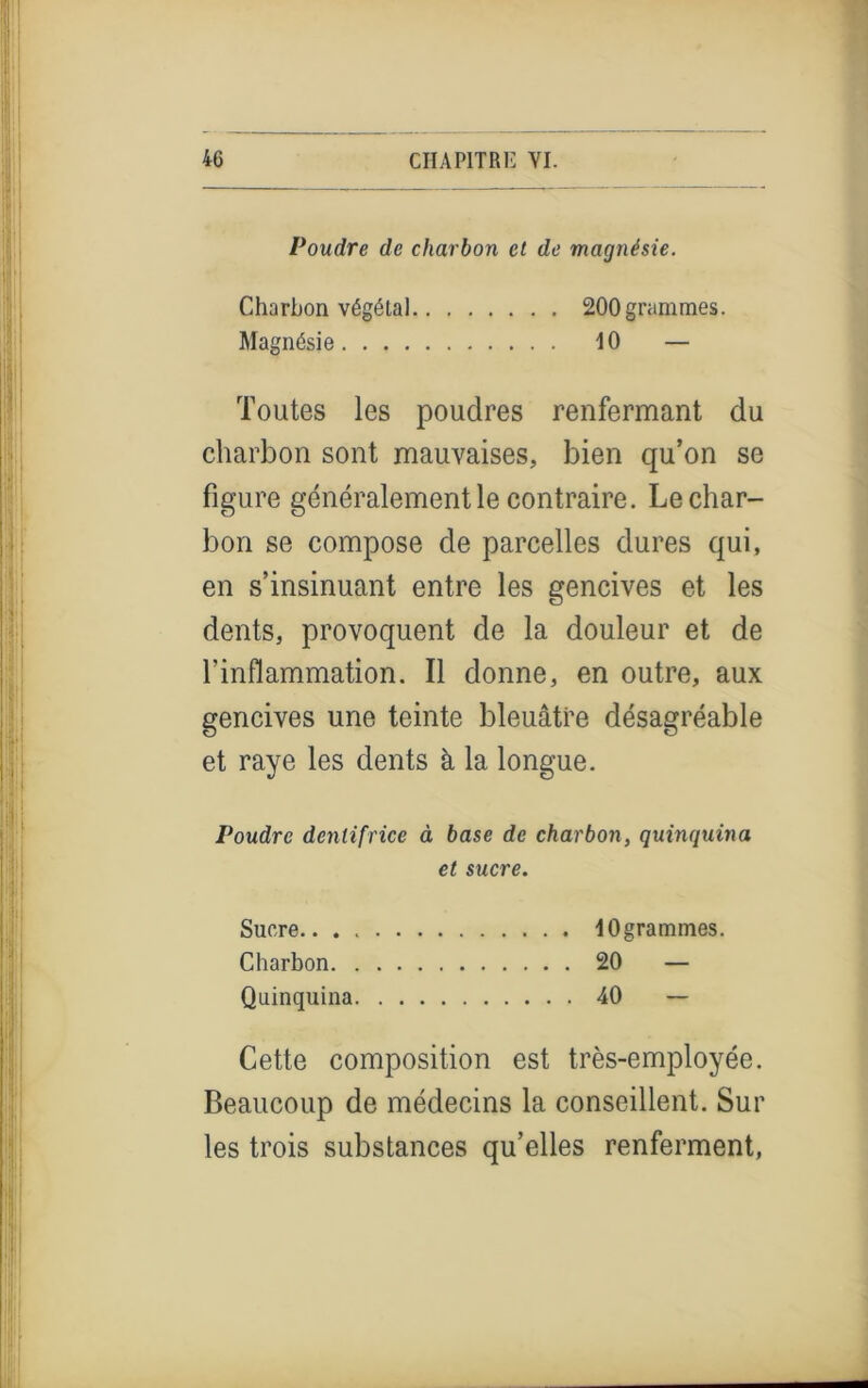 »!! Poudre de charbon et de magnésie. Charbon végétal 200 grammes. Magnésie 10 — Toutes les poudres renfermant du charbon sont mauvaises, bien qu’on se figure généralement le contraire. Le char- bon se compose de parcelles dures qui, en s’insinuant entre les gencives et les dents, provoquent de la douleur et de l’inflammation. Il donne, en outre, aux gencives une teinte bleuâtre désagréable et raye les dents à la longue. Poudre dentifrice à base de charbon, quinquina et sucre. Sucre 10 grammes. Charbon 20 — Quinquina 40 — Cette composition est très-employée. Beaucoup de médecins la conseillent. Sur les trois substances qu’elles renferment,