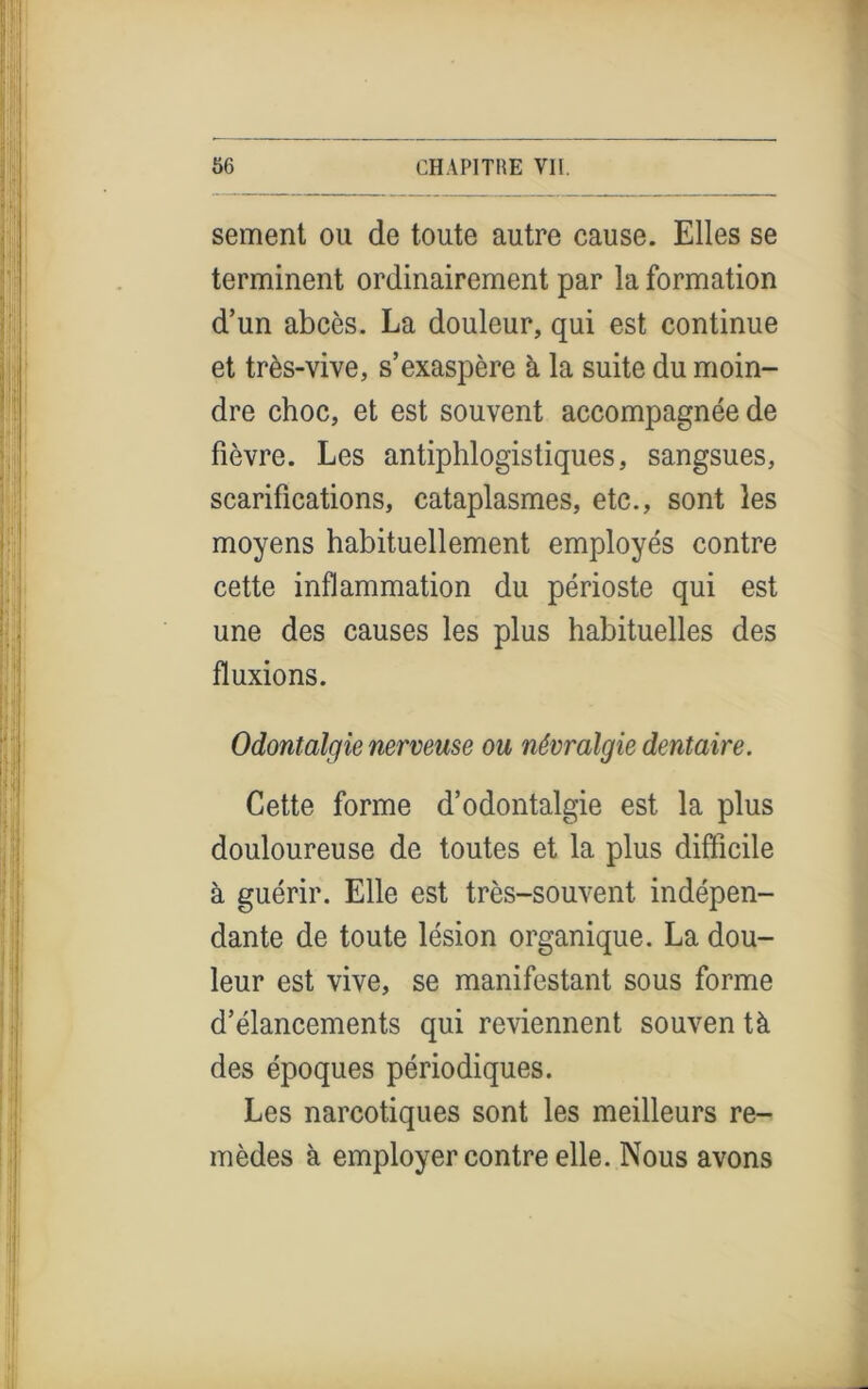 sement ou de toute autre cause. Elles se terminent ordinairement par la formation d’un abcès. La douleur, qui est continue et très-vive, s’exaspère à la suite du moin- dre choc, et est souvent accompagnée de fièvre. Les antiphlogistiques, sangsues, scarifications, cataplasmes, etc., sont les moyens habituellement employés contre cette inflammation du périoste qui est une des causes les plus habituelles des fluxions. Odontalgie nerveuse ou névralgie dentaire. Cette forme d’odontalgie est la plus douloureuse de toutes et la plus difficile à guérir. Elle est très-souvent indépen- dante de toute lésion organique. La dou- leur est vive, se manifestant sous forme d’élancements qui reviennent souven tà des époques périodiques. Les narcotiques sont les meilleurs re- mèdes à employer contre elle. Nous avons